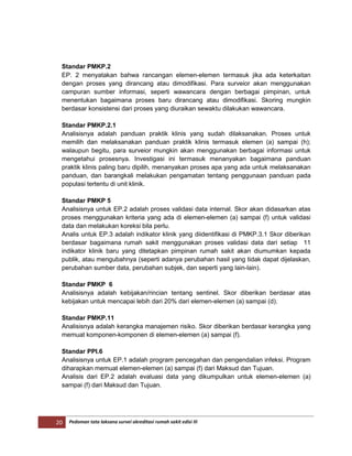 20 Pedoman tata laksana survei akreditasi rumah sakit edisi III
Standar PMKP.2
EP. 2 menyatakan bahwa rancangan elemen-elemen termasuk jika ada keterkaitan
dengan proses yang dirancang atau dimodifikasi. Para surveior akan menggunakan
campuran sumber informasi, seperti wawancara dengan berbagai pimpinan, untuk
menentukan bagaimana proses baru dirancang atau dimodifikasi. Skoring mungkin
berdasar konsistensi dari proses yang diuraikan sewaktu dilakukan wawancara.
Standar PMKP.2.1
Analisisnya adalah panduan praktik klinis yang sudah dilaksanakan. Proses untuk
memilih dan melaksanakan panduan praktik klinis termasuk elemen (a) sampai (h);
walaupun begitu, para surveior mungkin akan menggunakan berbagai informasi untuk
mengetahui prosesnya. Investigasi ini termasuk menanyakan bagaimana panduan
praktik klinis paling baru dipilih, menanyakan proses apa yang ada untuk melaksanakan
panduan, dan barangkali melakukan pengamatan tentang penggunaan panduan pada
populasi tertentu di unit klinik.
Standar PMKP 5
Analisisnya untuk EP.2 adalah proses validasi data internal. Skor akan didasarkan atas
proses menggunakan kriteria yang ada di elemen-elemen (a) sampai (f) untuk validasi
data dan melakukan koreksi bila perlu.
Analis untuk EP.3 adalah indikator klinik yang diidentifikasi di PMKP.3.1 Skor diberikan
berdasar bagaimana rumah sakit menggunakan proses validasi data dari setiap 11
indikator klinik baru yang ditetapkan pimpinan rumah sakit akan diumumkan kepada
publik, atau mengubahnya (seperti adanya perubahan hasil yang tidak dapat dijelaskan,
perubahan sumber data, perubahan subjek, dan seperti yang lain-lain).
Standar PMKP 6
Analisisnya adalah kebijakan/rincian tentang sentinel. Skor diberikan berdasar atas
kebijakan untuk mencapai lebih dari 20% dari elemen-elemen (a) sampai (d).
Standar PMKP.11
Analisisnya adalah kerangka manajemen risiko. Skor diberikan berdasar kerangka yang
memuat komponen-komponen di elemen-elemen (a) sampai (f).
Standar PPI.6
Analisisnya untuk EP.1 adalah program pencegahan dan pengendalian infeksi. Program
diharapkan memuat elemen-elemen (a) sampai (f) dari Maksud dan Tujuan.
Analisis dari EP.2 adalah evaluasi data yang dikumpulkan untuk elemen-elemen (a)
sampai (f) dari Maksud dan Tujuan.
 