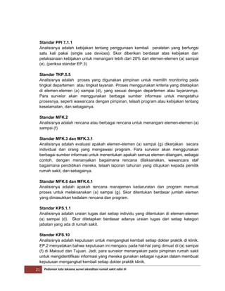 21 Pedoman tata laksana survei akreditasi rumah sakit edisi III
Standar PPI 7.1.1
Analisisnya adalah kebijakan tentang penggunaan kembali peralatan yang berfungsi
satu kali pakai (single use devices). Skor diberikan berdasar atas kebijakan dan
pelaksanaan kebijakan untuk menangani lebih dari 20% dari elemen-elemen (a) sampai
(e). (periksa standar EP.3)
Standar TKP.5.5
Analisisnya adalah proses yang digunakan pimpinan untuk memilih monitoring pada
tingkat departemen atau tingkat layanan. Proses menggunakan kriteria yang ditetapkan
di elemen-elemen (a) sampai (d), yang sesuai dengan departemen atau layanannya.
Para surveior akan menggunakan berbagai sumber informasi untuk mengetahui
prosesnya, seperti wawancara dengan pimpinan, telaah program atau kebijakan tentang
keselamatan, dan sebagainya.
Standar MFK.2
Analisisnya adalah rencana atau berbagai rencana untuk menangani elemen-elemen (a)
sampai (f)
Standar MFK.3 dan MFK.3.1
Analisisnya adalah evaluasi apakah elemen-elemen (a) sampai (g) dikerjakan secara
individual dari orang yang mengawasi program. Para surveior akan menggunakan
berbagai sumber informasi untuk menentukan apakah semua elemen ditangani, sebagai
contoh, dengan menanyakan bagaimana rencana dilaksanakan, wawancara staf
bagaimana pendidikan mereka, telaah laporan tahunan yang ditujukan kepada pemilik
rumah sakit, dan sebagainya.
Standar MFK.6 dan MFK.6.1
Analisisnya adalah apakah rencana manajemen kedaruratan dan program memuat
proses untuk melaksanakan (a) sampai (g). Skor ditentukan berdasar jumlah elemen
yang dimasukkan kedalam rencana dan program.
Standar KPS.1.1
Analisisnya adalah uraian tugas dari setiap individu yang ditentukan di elemen-elemen
(a) sampai (d). Skor ditetapkan berdasar adanya uraian tugas dari setiap kategori
jabatan yang ada di rumah sakit.
Standar KPS.10
Analisisnya adalah keputusan untuk mengangkat kembali setiap dokter praktik di klinik.
EP.2 menyatakan bahwa keputusan ini mengacu pada hal-hal yang dimuat di (a) sampai
(f) di Maksud dan Tujuan. Jadi, para surveior menanyakan pada pimpinan rumah sakit
untuk mengidentifikasi informasi yang mereka gunakan sebagai rujukan dalam membuat
keputusan mengangkat kembali setiap dokter praktik klinik.
 