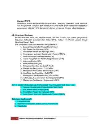 22 Pedoman tata laksana survei akreditasi rumah sakit edisi III
Standar MKI.18
Analisisnya adalah kebijakan untuk menentukan apa yang diperlukan untuk membuat
dan menjalankan kebijakan dan prosedur di rumah sakit. Skor ditetapkan berdasarkan
penanganan lebih dari 50% dari elemen-elemen (a) sampai (h) yang ada di kebijakan.
4.2. Ketentuan Kelulusan
Proses akreditasi terdiri dari kegiatan survei oleh Tim Surveior dan proses pengambilan
keputusan kelulusan akreditasi oleh Ketua KARS, melalui Tim Penilai Laporan Survei
Akreditasi Rumah Sakit.
Bab yang dilakukan survei akreditasi sebagai berikut :
1. Sasaran Keselamatan Pasien Rumah Sakit
2. Hak Pasien dan Keluarga (HPK)
3. Pendidikan Pasien dan Keluarga (PPK)
4. Peningkatan Mutu dan Keselamatan Pasien (PMKP)
5. Millenium Development Goals (MDGs)
6. Akses Pelayanan dan Kontinuitas pelayanan (APK)
7. Asesmen Pasien (AP)
8. Pelayanan Pasien (PP)
9. Pelayanan Anestesi dan Bedah (PAB)
10. Manajemen Penggunaan Obat (MPO)
11. Manajemen Komunikasi dan Informasi (MKI)
12. Kualifikasi dan Pendidikan Staf (KPS)
13. Pencegahan dan Pengendalian Infeksi (PPI)
14. Tata Kelola, Kepemimpinan dan Pengarahan (TKP)
15. Manajemen Fasilitas dan Keselamatan (MFK)
Dari 15 bab tersebut diatas ada 4 (empat) bab yang merupakan bab dasar yaitu :
1. Sasaran Keselamatan Pasien Rumah Sakit (SKP)
2. Hak Pasien dan Keluarga (HPK)
3. Pendidikan Pasien dan Keluarga (PPK)
4. Peningkatan Mutu dan Keselamatan Pasien (PMKP)
Ketentuan hasil survei :
1. Lulus Akreditasi
2. Diberikan kesempatan perbaikan/re-survei/remedial
3. Tidak Lulus
 