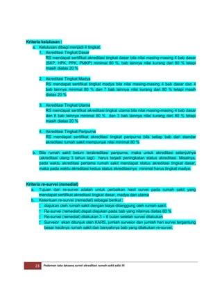 23 Pedoman tata laksana survei akreditasi rumah sakit edisi III
Kriteria kelulusan :
a. Kelulusan dibagi menjadi 4 tingkat.
1. Akreditasi Tingkat Dasar
RS mendapat sertifikat akreditasi tingkat dasar bila nilai masing-masing 4 bab dasar
(SKP, HPK, PPK, PMKP) minimal 80 %, bab lainnya nilai kurang dari 80 % tetapi
masih diatas 20 %
2. Akreditasi Tingkat Madya
RS mendapat sertifikat tingkat madya bila nilai masing-masing 4 bab dasar dan 4
bab lainnya minimal 80 % dan 7 bab lainnya nilai kurang dari 80 % tetapi masih
diatas 20 %
3. Akreditasi Tingkat Utama
RS mendapat sertifikat akreditasi tingkat utama bila nilai masing-masing 4 bab dasar
dan 8 bab lainnya minimal 80 % dan 3 bab lainnya nilai kurang dari 80 % tetapi
masih diatas 20 %
4. Akreditasi Tingkat Paripurna
RS mendapat sertifikat akreditasi tingkat paripurna bila setiap bab dari standar
akreditasi rumah sakit mempunyai nilai minimal 80 %
b. Bila rumah sakit belum terakreditasi paripurna, maka untuk akreditasi selanjutnya
(akreditasi ulang 3 tahun lagi) harus terjadi peningkatan status akreditasi. Misalnya,
pada waktu akreditasi pertama rumah sakit mendapat status akreditasi tingkat dasar,
maka pada waktu akreditasi kedua status akreditasinya minimal harus tingkat madya.
Kriteria re-survei (remedial)
a. Tujuan dari re-survei adalah untuk perbaikan hasil survei pada rumah sakit yang
mendapat sertifikat akreditasi tingkat dasar, madya dan utama
b. Ketentuan re-survei (remedial) sebagai berikut :
 diajukan oleh rumah sakit dengan biaya ditanggung oleh rumah sakit.
 Re-survei (remedial) dapat diajukan pada bab yang nilainya diatas 60 %
 Re-survei (remedial) dilakukan 3 – 6 bulan setelah survei dilakukan
 Surveior akan ditunjuk oleh KARS, jumlah surveior dan jumlah hari survei tergantung
besar kecilnya rumah sakit dan banyaknya bab yang dilakukan re-survei.
 