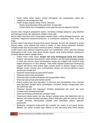 26 Pedoman tata laksana survei akreditasi rumah sakit edisi III
 Pasien terkait sistem telusur, seperti pencegahan dan pengendalian infeksi dan
manajemen dan penggunaan obat
 Pasien dengan program silang. Contoh termasuk :
- Pasien yang diacarakan follow-up/kontrol di rawat jalan
- Pasien masuk atau meninggalkan rumah sakit dari atau ke pelayanan lanjutan
Surveior akan mengikuti pengalaman pasien, memeriksa berbagai pelayanan yang diberikan
oleh berbagai individu dan departemen didalam rumah sakit.
Bentuk telaah dirancang untuk mengungkap masalah sistem, melihat berbagai komponen, dan
memeriksa bagaimana komponen-komponen ini memberikan pelayanan aman, mutu yang
tinggi.
Surveior dapat mulai telusuri dimana lokasi pasien sekarang. Surveior lalu bergerak di tempat
dimana pasien untuk pertama kali masuk di sistem; di area dimana pelayanan diberikan
menjadi proritas atau ke area pasien menerima asuhan, tindakan dan layanan.
Jumlah pasien yang ditelusuri tergantung besar dan kompleksitas rumah sakit dan lamanya
berlangsung on-site survei. Agar sesuai dengan layanan yang sedang ditelaah, penelusuran
termasuk elemen-elemen sebagai berikut :
 Telaah rekam medis pasien dengan staf yang bertanggung jawab atas asuhan,
tindakan, atau layanan yang diterima pasien tersebut. Jika staf yang bertanggung jawab
ini tidak ada, surveior dapat membicarakan dengan lain anggota staf. Supervisi pada
tingkat penelusuran ini harus dibatasi. Pada waktu kegiatan penelurusan berlangsung
anggota staf lainnya yang terlibat dalam asuhan pasien ini bertemu dengan surveior.
Sebagai contoh, surveior akan membicarakan dengan ahli diet jka ditelusuri pasien
mempunyai masalah gizi.
 Observasi secara langsung pada asuhan pasien
 Observasi pada proses pengobatan
 Observasi pada masalah pencegahan dan pengendalian infeksi
 Observasi pada proses perencanaan asuhan
 Diskusi tentang data yang digunakan. Ini termasuk cara meningkatkan mutu, informasi
yang digunakan sebagai bahan pembelajaran, perbaikan dengan menggunakan data,
dan desiminasi data
 Observasi dampak dari lingkungan terhadap keselamatan dan peran staf untuk
menekan risiko terhadap lingkungan
 Observasi terhadap pemeliharaan peralatan medis
 Wawancara dengan pasien dan atau dengan keluarga pasien (jika dibenarkan dan ijin
dberikan oleh pasien dan/atau keluarga). Diskusi difokuskan pada alur asuhan, dan jika
mungkin mencoba mencocokkan masalah yang diidentikasi selama dilakukan
penelusuran.
 Membahas manajemen kedaruratan dan masalah alur pasien di unit gawat darurat.
Masalah alur pasien mungkin juga dibahas di area penunjang yang terkait dengan
 