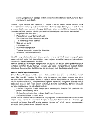27 Pedoman tata laksana survei akreditasi rumah sakit edisi III
pasien yang ditelusuri. Sebagai contoh, pasien menerima transfusi darah, surveior dapat
mengunjungi bank darah.
Surveior dapat memilih dan menelaah 2 sampai 5 rekam medis secara tertutup untuk
mencocokan masalah yang sudah diketemukan. Surveior dapat bertanya pada staf di unit,
program, atau layanan sebagai pelengkap dari telaah rekam medis. Kriteria dibawah ini dapat
digunakan sebagai panduan memilih tambahan rekam medis yang tergantung pada situasi :
 Diagnosis sama atau mirip
 Pasien hampir keluar dari rumah sakit
 Diagnosis sama tetapi dokternya berbeda
 Tes sama tetapi lokasi berbeda
 Usia dan sex sama
 Lama rawat inap
 Wawancara dengan staf
 Telaah prosedur dan notulen jika dibutuhkan
 Hubungan dengan survei lainnya
Masalah yang diketemukan dari telusur pasien secara individual dapat mengarah pada
eksplorasi lebih lanjut dari sistem telusur atau kegiatan survei lainnya,seperti pemeriksaan
fasilitas dan wawancara dengan pimpinan.
Temuan dari telusur kunjungan menghasilkan fokus pada lain telusur dan dapat berpengaruh
terhadap pemilihan telusur lainnya. Temuan juga dapat mengidentifikasi masalah terkait
koordinasi dan komunikasi dari informasi relevan dengan mutu dan keselamatan layanan.
Telusur Sistem Berbasis Individual
Sistem Telusur Berbasis Individual memperhatikan sistem atau proses spesifik lintas rumah
sakit. Jika mungkin, kegiatan ini fokus pada pengalaman dari pasien tertentu atau pada
kegiatan relevan dengan pasien tetentu. Ini berbeda dengan telusur individual dalam hal selama
telusur individual dilakukan, surveior mengikuti pasien melalui alur pelayanan, evaluasi semua
aspek dari asuhan dan bukan sistem asuhannya. Selama sistem telusur berbasis inividual,
surveior melaksanakan hal-hal sebagai berikut :
 Evaluasi kinerja dari proses dengan fokus tertentu pada integrasi dan koordinasi dari
proses berbeda tetapi terkait
 Evaluasi komunikasi antara berbagai disiplin dan departemen
 Identifikasi masalah diproses terkait
Sistem telusur berbasis individual termasuk kunjungan ke unit/departemen untuk evaluasi dari
implementasi sistem dan menelaah dampak dari asuhan dan tindakan. Penelusuran juga
termasuk pertemuan interaktif antara surveior dengan staf terkait dengan menggunakan
informasi dari unit/departemen dan individu tracer.
 