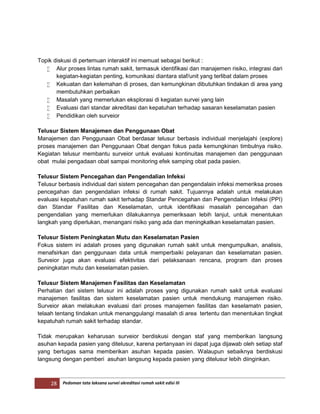 28 Pedoman tata laksana survei akreditasi rumah sakit edisi III
Topik diskusi di pertemuan interaktif ini memuat sebagai berikut :
 Alur proses lintas rumah sakit, termasuk identifikasi dan manajemen risiko, integrasi dari
kegiatan-kegiatan penting, komunikasi diantara staf/unit yang terlibat dalam proses
 Kekuatan dan kelemahan di proses, dan kemungkinan dibutuhkan tindakan di area yang
membutuhkan perbaikan
 Masalah yang memerlukan eksplorasi di kegiatan survei yang lain
 Evaluasi dari standar akreditasi dan kepatuhan terhadap sasaran keselamatan pasien
 Pendidikan oleh surveior
Telusur Sistem Manajemen dan Penggunaan Obat
Manajemen dan Penggunaan Obat berdasar telusur berbasis individual menjelajahi (explore)
proses manajemen dan Penggunaan Obat dengan fokus pada kemungkinan timbulnya risiko.
Kegiatan telusur membantu surveior untuk evaluasi kontinuitas manajemen dan penggunaan
obat mulai pengadaan obat sampai monitoring efek samping obat pada pasien.
Telusur Sistem Pencegahan dan Pengendalian Infeksi
Telusur berbasis individual dari sistem pencegahan dan pengendalain infeksi memeriksa proses
pencegahan dan pengendalian infeksi di rumah sakit. Tujuannya adalah untuk melakukan
evaluasi kepatuhan rumah sakit terhadap Standar Pencegahan dan Pengendalian Infeksi (PPI)
dan Standar Fasilitas dan Keselamatan, untuk identifikasi masalah pencegahan dan
pengendalian yang memerlukan dilakukannya pemeriksaan lebih lanjut, untuk menentukan
langkah yang diperlukan, menangani risiko yang ada dan meningkatkan keselamatan pasien.
Telusur Sistem Peningkatan Mutu dan Keselamatan Pasien
Fokus sistem ini adalah proses yang digunakan rumah sakit untuk mengumpulkan, analisis,
menafsirkan dan penggunaan data untuk memperbaiki pelayanan dan keselamatan pasien.
Surveior juga akan evaluasi efektivitas dari pelaksanaan rencana, program dan proses
peningkatan mutu dan keselamatan pasien.
Telusur Sistem Manajemen Fasilitas dan Keselamatan
Perhatian dari sistem telusur ini adalah proses yang digunakan rumah sakit untuk evaluasi
manajemen fasilitas dan sistem keselamatan pasien untuk mendukung manajemen risiko.
Surveior akan melakukan evaluasi dari proses manajemen fasilitas dan keselamatn pasien,
telaah tentang tindakan untuk menanggulangi masalah di area tertentu dan menentukan tingkat
kepatuhah rumah sakit terhadap standar.
Tidak merupakan keharusan surveior berdiskusi dengan staf yang memberikan langsung
asuhan kepada pasien yang ditelusur, karena pertanyaan ini dapat juga dijawab oleh setiap staf
yang bertugas sama memberikan asuhan kepada pasien. Walaupun sebaiknya berdiskusi
langsung dengan pemberi asuhan langsung kepada pasien yang ditelusur lebih diinginkan.
 