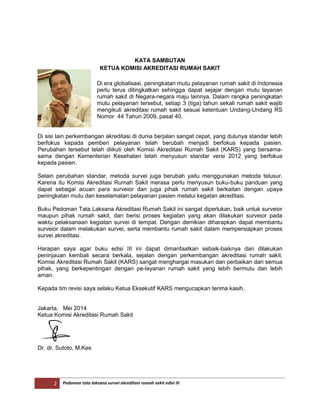 2 Pedoman tata laksana survei akreditasi rumah sakit edisi III
KATA SAMBUTAN
KETUA KOMISI AKREDITASI RUMAH SAKIT
Di era globalisasi, peningkatan mutu pelayanan rumah sakit di Indonesia
perlu terus ditingkatkan sehingga dapat sejajar dengan mutu layanan
rumah sakit di Negara-negara maju lainnya. Dalam rangka peningkatan
mutu pelayanan tersebut, setiap 3 (tiga) tahun sekali rumah sakit wajib
mengikuti akreditasi rumah sakit sesuai ketentuan Undang-Undang RS
Nomor 44 Tahun 2009, pasal 40.
Di sisi lain perkembangan akreditasi di dunia berjalan sangat cepat, yang dulunya standar lebih
berfokus kepada pemberi pelayanan telah berubah menjadi berfokus kepada pasien.
Perubahan tersebut telah diikuti oleh Komisi Akreditasi Rumah Sakit (KARS) yang bersama-
sama dengan Kementerian Kesehatan telah menyusun standar versi 2012 yang berfokus
kepada pasien.
Selain perubahan standar, metoda survei juga berubah yaitu menggunakan metoda telusur.
Karena itu Komisi Akreditasi Rumah Sakit merasa perlu menyusun buku-buku panduan yang
dapat sebagai acuan para surveior dan juga pihak rumah sakit berkaitan dengan upaya
peningkatan mutu dan keselamatan pelayanan pasien melalui kegatan akreditasi.
Buku Pedoman Tata Laksana Akreditasi Rumah Sakit ini sangat diperlukan, baik untuk surveior
maupun pihak rumah sakit, dan berisi proses kegiatan yang akan dilakukan surveior pada
waktu pelaksanaan kegiatan survei di tempat. Dengan demikian diharapkan dapat membantu
surveior dalam melakukan survei, serta membantu rumah sakit dalam mempersiapkan proses
survei akreditasi.
Harapan saya agar buku edisi III ini dapat dimanfaatkan sebaik-baiknya dan dilakukan
peninjauan kembali secara berkala, sejalan dengan perkembangan akreditasi rumah sakit.
Komisi Akreditasi Rumah Sakit (KARS) sangat menghargai masukan dan perbaikan dari semua
pihak, yang berkepentingan dengan pe-layanan rumah sakit yang lebih bermutu dan lebih
aman.
Kepada tim revisi saya selaku Ketua Eksekutif KARS mengucapkan terima kasih.
Jakarta, Mei 2014
Ketua Komisi Akreditasi Rumah Sakit
Dr. dr. Sutoto, M.Kes
 