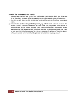 29 Pedoman tata laksana survei akreditasi rumah sakit edisi III
Peranan Staf dalam Metodologi Telusur
 Surveior akan meminta staf rumah sakit menyiapkan daftar pasien yang ada pada saat
survei dilakukan, termasuk daftar nama pasien, dimana ditempatkan pasien ini, diagnosis.
 Surveior mungkin akan meminta bantuan staf rumah sakit untuk memilih telusur pasien yang
cocok.
 Surveior akan berdikusi dengan berbagai staf yang terlibat dalam asuhan, tindakan dan
layanan pasien pada waktu berkeliling di rumah sakit. Staf yang terlibat dalam diskusi ini
adalah perawat, dokter, terapis, manajer kasus, pelaksana asuahan, staf farmasi, tenaga
laboratorim dan staf pelaksana yang diperlukan. Jika staf yang diperlukan tidak ada, maka
surveior akan berdiskusi dengan staf lain dengan tugas dan fungsi sama. Tidak merupakan
keharusan surveior harus berdiskusi dengan staf yang memberi langsung asuhan
 