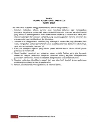 30 Pedoman tata laksana survei akreditasi rumah sakit edisi III
BAB VI
JADWAL ACARA SURVEI AKREDITASI
RUMAH SAKIT
Tata cara survei akreditasi menggunakan metoda telusur sebagai berikut :
1. Sebelum melakukan telusur, surveior akan menelaah dokumen agar mendapatkan
gambaran bagaimana rumah sakit telah memenuhi ketentuan dokumen akreditasi sesuai
yang diminta di elemen penilaian. Pada waktu melakukan telusur, surveior akan fokus pada
diskusinya dengan staf klinik dan staf pendukung; surveior juga akan meminta pimpinan dan
manajer untuk memberi klarifikasi, jika dibutuhkan.
2. Surveior akan menggunakan informasi yang ada di profil rumah sakit yang dikirimkan pada
waktu mengajukan aplikasi permohonan survei akreditasi; informasi dari survei sebelumnya,
serta laporan monitoring pasca survei.
3. Kemudian mengikuti kejadian yang dialami pasien selama berada dalam seluruh proses
pelayanan di rumah sakit.
4. Survei berjalan mengikuti alur pelayanan pasien melalui fasilitas yang ada termasuk
wawancara dengan pelaksana pelayanan; observasi tentang kegiatan klinik/pelayanan
pasien dan administrasi; menilai fasilitas fisik dan peralatan; serta telaah dokumen.
5. Surveior melakukan identifikasi masalah dari satu atau lebih langkah proses pelayanan
pasien atau masalah di antara proses tersebut.
6. Rincian jadwal acara survei dapat dibaca di halaman berikut.
 