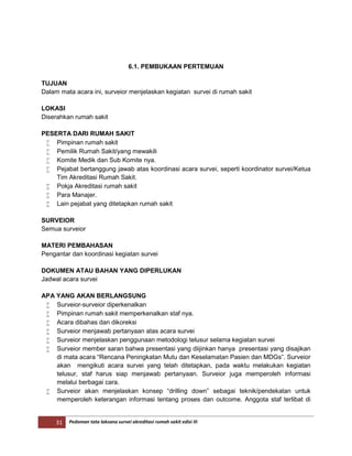 31 Pedoman tata laksana survei akreditasi rumah sakit edisi III
6.1. PEMBUKAAN PERTEMUAN
TUJUAN
Dalam mata acara ini, surveior menjelaskan kegiatan survei di rumah sakit
LOKASI
Diserahkan rumah sakit
PESERTA DARI RUMAH SAKIT
 Pimpinan rumah sakit
 Pemilik Rumah Sakit/yang mewakili
 Komite Medik dan Sub Komite nya.
 Pejabat bertanggung jawab atas koordinasi acara survei, seperti koordinator survei/Ketua
Tim Akreditasi Rumah Sakit.
 Pokja Akreditasi rumah sakit
 Para Manajer.
 Lain pejabat yang ditetapkan rumah sakit
SURVEIOR
Semua surveior
MATERI PEMBAHASAN
Pengantar dan koordinasi kegiatan survei
DOKUMEN ATAU BAHAN YANG DIPERLUKAN
Jadwal acara survei
APA YANG AKAN BERLANGSUNG
 Surveior-surveior diperkenalkan
 Pimpinan rumah sakit memperkenalkan staf nya.
 Acara dibahas dan dikoreksi
 Surveior menjawab pertanyaan atas acara survei
 Surveior menjelaskan penggunaan metodologi telusur selama kegiatan survei
 Surveior member saran bahwa presentasi yang diijinkan hanya presentasi yang disajikan
di mata acara “Rencana Peningkatan Mutu dan Keselamatan Pasien dan MDGs”. Surveior
akan mengikuti acara survei yang telah ditetapkan, pada waktu melakukan kegiatan
telusur, staf harus siap menjawab pertanyaan. Surveior juga memperoleh informasi
melalui berbagai cara.
 Surveior akan menjelaskan konsep “drilling down” sebagai teknik/pendekatan untuk
memperoleh keterangan informasi tentang proses dan outcome. Anggota staf terlibat di
 