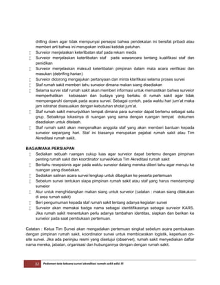 32 Pedoman tata laksana survei akreditasi rumah sakit edisi III
drilling down agar tidak mempunyai persepsi bahwa pendekatan ini bersifat pribadi atau
memberi arti bahwa ini merupakan indikasi ketidak patuhan.
 Surveior menjelaskan keterlibatan staf pada rekam medis
 Surveior menjelaskan keterlibatan staf pada wawancara tentang kualifikasi staf dan
penidikan
 Surveior menjelaskan maksud keterlibatan pimpinan dalam mata acara verifikasi dan
masukan (debrifing harian)
 Surveior didorong mengajukan pertanyaan dan minta klarifikasi selama proses survei
 Staf rumah sakit memberi tahu surveior dimana makan siang disediakan
 Selama survei staf rumah sakit akan memberi informasi untuk memastikan bahwa surveior
memperhatikan kebiasaan dan budaya yang berlaku di rumah sakit agar tidak
mempengaruhi dampak pada acara survei. Sebagai contoh, pada waktu hari jum’at maka
jam istirahat disesuaikan dengan kebutuhan sholat jum’at.
 Staf rumah sakit menunjukkan tempat dimana para surveior dapat bertemu sebagai satu
grup. Sebaiknya lokasinya di ruangan yang sama dengan ruangan tempat dokumen
disediakan untuk ditelaah.
 Staf rumah sakit akan mengenalkan anggota staf yang akan memberi bantuan kepada
surveior sepanjang hari. Staf ini biasanya merupakan pejabat rumah sakit atau Tim
Akreditasi rumah sakit.
BAGAIMANA PERSIAPAN
 Sediakan sebuah ruangan cukup luas agar surveior dapat bertemu dengan pimpinan
penting rumah sakit dan koordinator survei/Ketua Tim Akreditasi rumah sakit
 Beritahu resepsionis agar pada waktu surveior datang mereka diberi tahu agar menuju ke
ruangan yang disedakan.
 Sediakan salinan acara survei lengkap untuk dibagikan ke peserta pertemuan
 Sebelum survei tentukan siapa pimpinan rumah sakit atau staf yang harus mendampingi
surveior
 Atur untuk menghidangkan makan siang untuk surveior (catatan : makan siang dilakukan
di area rumah sakit)
 Beri pengumuman kepada staf rumah sakit tentang adanya kegiatan survei
 Surveior akan memakai badge nama sebagai identitifikasinya sebagai surveior KARS.
Jika rumah sakit menentukan perlu adanya tambahan identitas, siapkan dan berikan ke
surveior pada saat pembukaan pertemuan.
Catatan : Ketua Tim Survei akan mengadakan pertemuan singkat sebelum acara pembukaan
dengan pimpinan rumah sakit, koordinator survei untuk membicarakan logistik, keperluan on-
site survei. Jika ada peninjau resmi yang disetujui (observer), rumah sakit menyediakan daftar
nama mereka, jabatan, organisasi dan hubungannya dengan dengan rumah sakit.
 