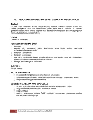 33 Pedoman tata laksana survei akreditasi rumah sakit edisi III
6.2. PROGRAM PENINGKATAN MUTU DAN KESELAMATAN PASIEN DAN MDGs
TUJUAN
Surveior diberi penjelasan tentang pelayanan yang tersedia, program, kegiatan stratejik dan
proses peningkatan mutu dan keselamatan pasien serta MDGs. Informasi ini memberi
gambaran pada surveior tentang program mutu dan keselamatan pasien dan MDGs yang akan
membantu kegiatan survei selanjutnya.
LOKASI
Diserahkan rumah sakit
PERSERTA DARI RUMAH SAKIT
o Pimpinan
o Pejabat yang bertanggung jawab pelaksanaan acara survei, seperti koordinator
survei/Ketua Tim Akreditasi RS
o Pimpinan Komite Medik
o Pimpinan keperawatan
o Staf yang bertanggung jawab terhadap program peningkatan mutu dan keselamatan
pasien/Komite Mutu & Tim Keselamatan Pasien RS
o Lainnya, sesuai kebijakan rumah sakit
SURVEIOR
Semua surveior
MATERI PEMBAHASAN
 Penjelasan tentang organisasi dan pelayanan rumah sakit
 Penjelasan tentang program dan proses peningkatan mutu dan keselamatan pasien
 Penjelasan tentang pelaksanaan MDGs
DOKUMEN ATAU BAHAN YANG DIPERLUKAN
 Struktur organisasi rumah sakit dan Komite Mutu dan Keselamatan Pasien
 Program Peningkatan Mutu dan Keselamatan pasien
 Program MDGs
 Contoh : pelaksanaan kegiatan PMKP, mulai dari perencanaan, pelaksanaan, analisis
dan rencana tindak lanjutnya.
 