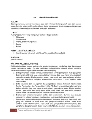 35 Pedoman tata laksana survei akreditasi rumah sakit edisi III
6.3. PERENCANAAN SURVEI
TUJUAN
Dalam pertemuan, surveior membahas data dan informasi tentang rumah sakit dan agenda
survei. Surveior juga memilih pasien telusur, dokter penanggung jawab pelayanan dan perawat
penanggung jawab pelayanan/perawat pelaksana pelayanan.
LOKASI
Ruang kerja surveior yang mempunyai fasilitas sebagai berikut :
 Meja rapat
 Sumber listrik
 Intenet, bila memungkinkan
 Laptop
 Printer
PESERTA DARI RUMAH SAKIT
 Koordinator survei rumah sakit/Ketua Tim Akreditasi Rumah Sakit.
SURVEIOR
Semua surveior
APA YANG AKAN BERLANGSUNG
Waktu ini disediakan khusus bagi surveior untuk menelaah dan membahas data dan rencana
penting dari agenda survei. Surveior melakukan evaluasi hal-hal dibawah ini dan materinya
harus selalu tersedia bagi surveior selama survei berlangsung :
 Data peningkatan kinerja, termasuk notulen rapat komite peningkatan mutu pelayanan.
Bagi rumah sakit yang baru pertama kali survei maka data yang harus tersedia adalah
dalam kurun waktu 4 bulan sebelum survei, bagi rumah sakit yang sudah survei ulang
maka data yang harus disiapkan adalah dalam kurun waktu 12 bulan sebelum survei
dilaksanakan.
 Data surveilans dari pencegahan dan pengendalian infeksi, termasuk notulen rapat
Panitia Pencegahan dan Pengendalian Infeksi RS. Bagi rumah sakit yang baru pertama
kali survei maka data yang harus tersedia adalah dalam kurun waktu 4 bulan sebelum
survei, bagi rumah sakit yang sudah survei ulang maka data yang harus disiapkan
adalah dalam kurun waktu 12 bulan sebelum survei dilaksanakan.
 Evaluasi dari rencana manajemen fasilitas dan keselamatan. Surveior akan evaluasi
dokumen ini sebagai persiapan melaksanakan peninjauan kelilimg rumah sakit.
 Notulen dari pertemuan manajemen fasilitas dan keamanan antar unit. Bagi rumah sakit
yang baru pertama kali survei maka data yang harus tersedia adalah dalam kurun
waktu 4 bulan sebelum survei, bagi rumah sakit yang sudah survei ulang maka data
yang harus disiapkan adalah dalam kurun waktu 12 bulan sebelum survei dilaksanakan.
 