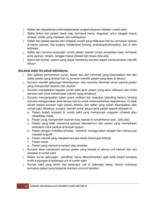 36 Pedoman tata laksana survei akreditasi rumah sakit edisi III
 Daftar dari departemen/unit/instalasi/area/ program/layanan didalam rumah sakit
 Daftar terkini dari pasien rawat inap, termasuk nama, diagnosis, umur, tanggal masuk
dirawat, dokter yang merawat, dan unit/layanan
 Daftar dari jadwal operasi dan tindakan invasif yang dilakukan hari itu, termasuk operasi
di kamar operasi, day surgery, kateterisasi jantung, endoskopi/kolonoskopi, dan in vitro
fertilisasi
 Daftar dari rencana kunjungan rumah pasien operasi (untuk perawatan luka), termasuk
jenis layanan, disiplin, tanggal masuk dirawat dan lokasi (bila ada)
 Nama dari kontak person yang dapat membantu surveior dalam merencanakan memilih
telusur
SELEKSI DARI TELUSUR INDIVIDUAL
 Dari aplikasi permohonan survei, telaah dan dari informasi yang disampaikan dan dari
daftar pasien yang dirawat hari itu surveior memilih pasien yang akan di telusuri
 Surveior memilih gabungan klinik/layanan dan meminta informasi umum perihal pasien
yang memperoleh layanan dan asuhan
 Surveior menjelaskan kepada rumah sakit jenis pasien yang akan ditelusuri dan minta
bantuan staf untuk menemukan individu yang dimaksud
 Surveior menyampaikan dalam acara verfikasi dan masukan (debrifing harian), tentang
rencana menggunakan jenis telusur hari itu untuk melancarkankan kegiatannya. Ini tidak
berarti bahwa surveior ingin pasien tertentu dari daftar yang sudah disampaikan oleh
rumah sakit. Misalnya, surveior memilih untuk telusur jenis pasien seperti dibawah ini :
a. Pasien bedah ortopedi di rumah sakit yang mempunyai unggulan ortopedi atau
rehabilitasi medik.
b. Pasien yang memperoleh layanan luka operasi di rumah/home care, (bila ada)
c. Pasien yang telah menerima layanan laboratorium dan pasien yang memerlukan
ambulans untuk periksa di tempat rujukan.
d. Pasien dengan mobilitas terbatas, merokok, menggunakan oksigen dan mempunyai
masalah kognitif
e. Pasien intensif yang menjalani tes gas darah (blood gas testing)
f. Pasien cacat
g. Pasien yang menerima sedasi/ atau anestesi
 Surveior akan menelusuri semua pasien yang berada di semua unit intensif dan unit
anestesi di rumah sakit
 Dalam survei gabungan, pemilihan harus dikoordinasikan agar tidak terjadi tumpang
tindih kunjungan di beberapa unit di rumah sakit
 Rumah sakit yang terdiri dari beberapa unit di beberapa lokasi, telusur individual
termasuk pasien yang bergerak diantara unit-unit tersebut
 
