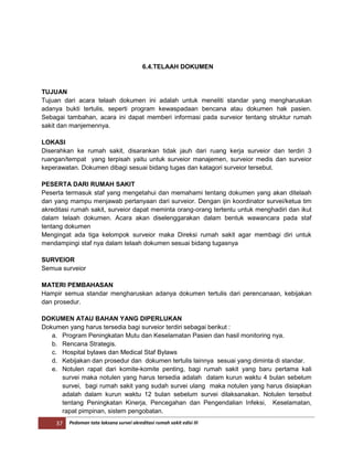37 Pedoman tata laksana survei akreditasi rumah sakit edisi III
6.4.TELAAH DOKUMEN
TUJUAN
Tujuan dari acara telaah dokumen ini adalah untuk meneliti standar yang mengharuskan
adanya bukti tertulis, seperti program kewaspadaan bencana atau dokumen hak pasien.
Sebagai tambahan, acara ini dapat memberi informasi pada surveior tentang struktur rumah
sakit dan manjemennya.
LOKASI
Diserahkan ke rumah sakit, disarankan tidak jauh dari ruang kerja surveior dan terdiri 3
ruangan/tempat yang terpisah yaitu untuk surveior manajemen, surveior medis dan surveior
keperawatan. Dokumen dibagi sesuai bidang tugas dan katagori surveior tersebut.
PESERTA DARI RUMAH SAKIT
Peserta termasuk staf yang mengetahui dan memahami tentang dokumen yang akan ditelaah
dan yang mampu menjawab pertanyaan dari surveior. Dengan ijin koordinator survei/ketua tim
akreditasi rumah sakit, surveior dapat meminta orang-orang tertentu untuk menghadiri dan ikut
dalam telaah dokumen. Acara akan diselenggarakan dalam bentuk wawancara pada staf
tentang dokumen
Mengingat ada tiga kelompok surveior maka Direksi rumah sakit agar membagi diri untuk
mendampingi staf nya dalam telaah dokumen sesuai bidang tugasnya
SURVEIOR
Semua surveior
MATERI PEMBAHASAN
Hampir semua standar mengharuskan adanya dokumen tertulis dari perencanaan, kebijakan
dan prosedur.
DOKUMEN ATAU BAHAN YANG DIPERLUKAN
Dokumen yang harus tersedia bagi surveior terdiri sebagai berikut :
a. Program Peningkatan Mutu dan Keselamatan Pasien dan hasil monitoring nya.
b. Rencana Strategis.
c. Hospital bylaws dan Medical Staf Bylaws
d. Kebijakan dan prosedur dan dokumen tertulis lainnya sesuai yang diminta di standar.
e. Notulen rapat dari komite-komite penting, bagi rumah sakit yang baru pertama kali
survei maka notulen yang harus tersedia adalah dalam kurun waktu 4 bulan sebelum
survei, bagi rumah sakit yang sudah survei ulang maka notulen yang harus disiapkan
adalah dalam kurun waktu 12 bulan sebelum survei dilaksanakan. Notulen tersebut
tentang Peningkatan Kinerja, Pencegahan dan Pengendalian Infeksi, Keselamatan,
rapat pimpinan, sistem pengobatan.
 