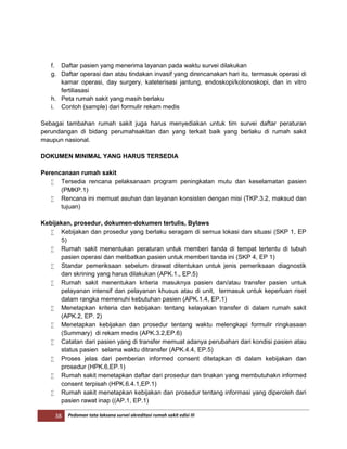 38 Pedoman tata laksana survei akreditasi rumah sakit edisi III
f. Daftar pasien yang menerima layanan pada waktu survei dilakukan
g. Daftar operasi dan atau tindakan invasif yang direncanakan hari itu, termasuk operasi di
kamar operasi, day surgery, kateterisasi jantung, endoskopi/kolonoskopi, dan in vitro
fertiliasasi
h. Peta rumah sakit yang masih berlaku
i. Contoh (sample) dari formulir rekam medis
Sebagai tambahan rumah sakit juga harus menyediakan untuk tim survei daftar peraturan
perundangan di bidang perumahsakitan dan yang terkait baik yang berlaku di rumah sakit
maupun nasional.
DOKUMEN MINIMAL YANG HARUS TERSEDIA
Perencanaan rumah sakit
 Tersedia rencana pelaksanaan program peningkatan mutu dan keselamatan pasien
(PMKP.1)
 Rencana ini memuat asuhan dan layanan konsisten dengan misi (TKP.3.2, maksud dan
tujuan)
Kebijakan, prosedur, dokumen-dokumen tertulis, Bylaws
 Kebijakan dan prosedur yang berlaku seragam di semua lokasi dan situasi (SKP 1, EP
5)
 Rumah sakit menentukan peraturan untuk memberi tanda di tempat tertentu di tubuh
pasien operasi dan melibatkan pasien untuk memberi tanda ini (SKP 4, EP 1)
 Standar pemeriksaan sebelum dirawat ditentukan untuk jenis pemeriksaan diagnostik
dan skrining yang harus dilakukan (APK.1., EP.5)
 Rumah sakit menentukan kriteria masuknya pasien dan/atau transfer pasien untuk
pelayanan intensif dan pelayanan khusus atau di unit, termasuk untuk keperluan riset
dalam rangka memenuhi kebutuhan pasien (APK.1.4, EP.1)
 Menetapkan kriteria dan kebijakan tentang kelayakan transfer di dalam rumah sakit
(APK.2, EP. 2)
 Menetapkan kebijakan dan prosedur tentang waktu melengkapi formulir ringkasaan
(Summary) di rekam medis (APK.3.2,EP.6)
 Catatan dari pasien yang di transfer memuat adanya perubahan dari kondisi pasien atau
status pasien selama waktu ditransfer (APK.4.4, EP.5)
 Proses jelas dari pemberian informed consent ditetapkan di dalam kebijakan dan
prosedur (HPK.6,EP.1)
 Rumah sakit menetapkan daftar dari prosedur dan tinakan yang membutuhakn informed
consent terpisah (HPK.6.4.1,EP.1)
 Rumah sakit menetapkan kebijakan dan prosedur tentang informasi yang diperoleh dari
pasien rawat inap ((AP.1, EP.1)
 