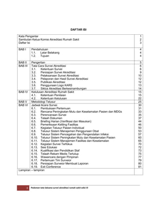 3 Pedoman tata laksana survei akreditasi rumah sakit edisi III
DAFTAR ISI
Kata Pengantar
Sambutan Ketua Komisi Akreditasi Rumah Sakit
Daftar Isi
1
2
3
BAB I Pendahuluan
1.1. Latar Belakang
1.2. Tujuan
4
4
4
BAB II Pengertian 5
BAB III Tata Cara Survei Akreditasi
3.1. Ketentuan Survei
3.2. Persiapan Survei Akreditasi
3.3. Pelaksanaan Survei Akreditasi
3.4. Pelaporan dan Hasil Survei Akreditasi
3.5. Publikasi Akreditasi
3.6. Penggunaan Logo KARS
3.7. Siklus Akreditasi Berkesinambungan
6
6
9
10
12
12
13
14
BAB IV Kelulusan Akreditasi Rumah Sakit
4.1. Ketentuan Penilaian
4.2. Ketentuan Kelulusan
15
15
22
BAB V Metodologi Telusur 25
BAB VI Jadwal Acara Survei
6.1. Pembukaan Pertemuan
6.2. Rencana Peningkatan Mutu dan Keselamatan Pasien dan MDGs
6.3. Perencanaan Survei
6.4. Telaah Dokumen
6.5. Briefing Harian (Verifikasi dan Masukan)
6.6. Pemeriksaan Keliling Fasilitas
6.7. Kegiatan Telusur Pasien Individual
6.8. Telusur Sistem Manajemen Penggunaan Obat
6.9. Telusur Sistem Pencegahan dan Pengendalian Infeksi
6.10. Telusur Sistem Peningkatan Mutu dan Keselamatan Pasien
6.11. Telusur Sistem Manajemen Fasilitas dan Keselamatan
6.12. Kegiatan Survei Terfokus
6.13. Sesi Edukasi
6.14. Kualifikasi dan Pendidikan Staf
6.15. Telaah Rekam Medis Tertutup
6.16. Wawancara dengan Pimpinan
6.17. Pertemuan Tim Surveior
6.18. Persiapan Surveior Membuat Laporan
6.19. Exit Conference
30
31
33
35
37
44
46
50
53
57
60
65
70
72
73
75
77
79
80
81
Lampiran – lampiran
 