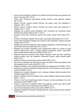 39 Pedoman tata laksana survei akreditasi rumah sakit edisi III
 Rumah sakit menetapkan kebijakan dan prosedur tentang informasi yang diperoleh dari
pasien rawat jalan (AP.1, EP.2)
 Rumah sakit mempunyai dokumentasi tentang informasi untuk keperluan evaluasi
(AP.1, EP.3)
 Muatan minimum evaluasi tentang informasi dari pasien rawat inap ditetapkan di
Kebijakan (AP1.1, EP.3)
 Muatan minimum evaluasi tentang informasi dari pasien rawat jalan ditetapkan di
kebijakan (AP.1.1, EP.4)
 Kebijakan dan prosedur tertulis ditetapkan untuk menangani dan menyimpan bahan
berbahaya dan bahan infeksius (AP. 5.1, EP.3 )
 Pimpinan rumah sakit menentukan layanan dan pasien dengan risiko tinggi (PP.3 ,
EP.1)
 Pimpinan menetapkan kebijakan dan prosedur yang dapat dilaksanakan (PP.3, EP.2)
 Rumah sakit menetapkan kebijakan dan prosedur untuk memberikan layanan resusitasi
seragam (PP.3.2, EP.1)
 Kebijakan dan prosedur ditetapkan untuk mengatur penggunaan, penata laksanaan, dan
administrasi darah dan produk darah (PP.3.3, EP.1)
 Kebijakan dan prosedur ditetapkan untuk melaksanakan elemen (a) sampai (f) yang
dimuat di Maksud dan Tujuan , sebagai pedoman memberikan asuhan bagi pasien
dalam keadaan sedasi dalam dan moderate ( PAB.3, EP 1)
 Dilakukan asesmen pre-sedasi sesuai dengan kebijakan rumah sakit ntuk melakukan
evaluasi terhdap risiko dan kepatutan memberikan layanan sedasi kepada pasien
(PAB.3, EP.3)
 Ditetapkan kriteria untuk pemulihan pasien sedasi (PAB.3, EP.6 )
 Ada rencana, kebijakan atau dokumen lain yang menunjukkan adanya pengelolaan obat
dan penggunannya di rumah sakit (MPO.1, EP.1 )
 Kebijakan dtetapkan untuk mengelola pengobatan dan penggunaan obat (MPO 1, EP.3)
 Kebijakan dan prosedur ditetapkan sebagai pedoman untuk memesan, menulis resep di
rumah sakit (MPO. 4, EP.1)
 Kebijakan dan prosedur ditetapkan untuk menangani tindakan terkait pemesanan dan
peresepan ilegal (MPO.4, EP.2 )
 Kriteria Kesalahan medis dan kejadian nyaris cedera ditetapan melalui proses bersama
(MPO 7.1, EP.1)
 Pimpinan rumah sakit berpartisipasi dalam menyusun rencana peningkatan mutu dan
keselamatan pasien (PMKP.1, EP.1)
 Pimpinan rumah sakit menetapkan definisi dari kejadian sentinel yang paling sedikit
memuat (a) sampai (d) di maksud dan tujuan (PMKP.6., EP.1)
 Rumah sakit menetapkan definisi nyaris cedera (PMKP.8, EP.1)
 Ditetapkan kebijakan dan prosedur sebagai pedoman untuk mengurangi risiko terinfeksi
( PPI.5, EP.5)
 