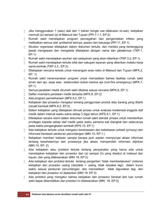 40 Pedoman tata laksana survei akreditasi rumah sakit edisi III
 Jika menggunakan 1 (satu) alat dan 1 bahan (single use dilakukan re-use), kebijakan
memuat (a) sampai (e) di Maksud dan Tujuan (PPI.7.1.1, EP.2)
 Rumah sakit menetapkan program pencegahan dan pengendalian infeksi yang
melibatkan semua staf, profesinal lainnya, pasien dan keluarga (PPI.11, EP.1)
 Struktur organisasi ditetapkan dalam dokumen tertulis, dan mereka yang bertanggung
jawab mengawasi dan mengelola ditetapkan dengan nama dan jabatannya (TKP.1,
EP.1)
 Rumah sakit menetapkan asuhan dan pelayanan yang akan diberikan (TKP.3.2, EP.1)
 Rumah sakit menetapkan tertulis sifat dan cakupan layanan yang diberikan melalui kerja
sama kontrak (TKP.3.3., EP.2)
 Ditetapkan rencana tertulis untuk menangani area risiko di Maksud dan Tujuan (MFK.2,
EP. 1)
 Rumah sakit merencanakan program untuk memastikan bahwa fasilitas rumah sakit
aman dari api, asap atau kedaruratan bukan karena api (non-fire emergency) (MFK.7,
EP.1)
 Semua peralatan medik dirumah sakit dikelola sesuai rencana (MFK.8, EP.1)
 Daftar inventaris peralatan medik tersedia (MFK.8, EP.2)
 Ada program pemeliharaan (MFK.8.2, EP.1)
 Kebijakan dan prosedur mengatur tentang penggunaan produk atau barang yang ditarik
(recall) kembali (MFK.8.2, EP.2)
 Dalam kebijakan yang ditetapkan dimuat proses untuk evaluasi kredensial anggota staf
medik dalam interval waktu sama setiap 3 (tiga) tahun (KPS.9.1, EP.1)
 Ditetapkan secara resmi dalam dokumen rumah sakit standar proses untuk memberikan
privileges kepada setiap staf medik pada waktu pertama kali diangkat dan seterusnya
pada waktu pengangkatan kembali (KPS.10, EP.1)
 Ada kebijakan tertulis untuk mengatur kerahasiaan dan kebebasan pribadi (privacy) dari
informasi berdasar peraturan perundangan (MKI.10, EP.1.)
 Kebijakan memberi batasan sampai berapa jauh pasien mempunyai akses informasi
tentang kesehatannya dan prosesnya jika akses memperoleh informasi diijinkan
(MKI.10, EP. 2)
 Ada kebijakan atau protokol tertulis tentang persyaratan yang harus ada untuk
menetapkan kebijakan dan prosedur dari (a) sampai (h) yang disebut di maksud dan
tujuan, dan yang dilaksanakan (MKI.18, EP.2)
 Ada kebijakan dan protokol tertulis tentang pengertian “tidak memberlakukan” (retensi)
kebijakan dan prosedur usang (obsolete = usang, tidak terpakai lagi) dalam kurun
waktu sesuai peraturan perundangan, dan memastikan tidak digunakan lagi, dan
kebijakan dan prosedur ini dijalankan (MKI.18, EP.3)
 Ada protokol yang mengatur bahwa kebijakan dan prosedur berasal dari luar rumah
sakit dapat dikendalikan dan protokol ini dilaksanakan (MKI. 18, EP.2}
 