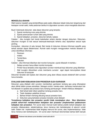 42 Pedoman tata laksana survei akreditasi rumah sakit edisi III
MENGELOLA BAHAN
Oleh karena masalah yang teridentifikasi pada waktu dilakukan telaah dokumen tergantung dari
kesiapan rumah sakit, maka pedoman berikut ini digunakan surveior untuk mengelola dokumen.
Buat 3 kelompok dokumen atas dasar dokumen yang tersedia :
1. Syarat monitoring mutu yang diminta
2. Syarat perencanaan rumah sakit yang diminta
3. Syarat kebijakan, prosedur, dokumen tertulis, bylaws
Catatan : Jika mungkin beri tanda keterkaitan antara standar dengan dokumen. Dokumen-
dokumen mungkin di ikat sesuai kelompok-kelompok tertentu atau dipisahkan sesuai topik
penting.
Kumpulkan dokumen di satu tempat. Beri tanda di dokumen dimana informasi spesifik yang
terkait standar dapat diketemukan. Rumah sakit mungkin menggunakan metoda dibawah ini
untuk identifikasi informasi :
 Panduan
 Indeks
 Tanda Buku
 Tabulasi
Catatan : Jika informasi diberikan dari monitor komputer, syarat dibawah ini berlaku :
 Setiap surveior harus diberi monitor komputer
 Printer harus tersedia untuk digunakan surveior membuat kopi dokumen yang diberikan
 Staf mungkin dibutuhkan untuk membantu surveior agar dapat menunjukkan lokasi
dokumen di komputer
Dokumen tercetak dari bylaws dan dokumen yang akan dibaca secara ekstensif oleh surveior
harus tersedia.
EVALUASI DARI KEBIJAKAN DAN PROSEDUR OLEH SURVEIOR
Dokumen yang ditelaah oleh surveIor memberikan gambaran tentang apa yang diharapkan
akan dilihat dalam proses akreditasi. Sebagai contoh, mereka akan berharap menemukan hal-
hal dibawah ini apabila ada prosedur baru tentang pembuangan limbah infeksius ditetapkan :
a. Staf terkait telah diberi pelatihan tentang prosedur baru
b. Telah diadakan pelatihan khusus
c. Bahwa limbah memang dibuang sesuai prosedur baru
d. Dokumen yang berkaitan prosedur tersedia untuk ditelaah
Tersedianya kebijakan dan prosedur sendiri tidak menetapkan skor. Skor ditentukan
praktik sehari-hari melaksanakan kebijakan dan prosedur (implementasi pelaksanaan
kebijakan dan prosedur). Tim survei akan mencari bukti bahwa praktik terkait kebijakan dan
prosedur dilaksanakan, sebaik-baiknya, terus menerus dan berkelanjutan di seluruh rumah
sakit. Dalam hal implementasi tidak lengkap menurut tim survei, atau implementasinya tidak
terus menerus dan berkelanjutan, tim survei akan membuat rekomendasi bahwa lebih banyak
 