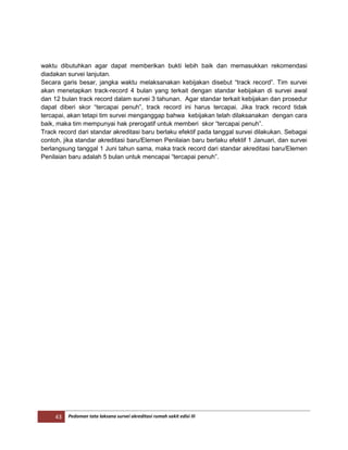 43 Pedoman tata laksana survei akreditasi rumah sakit edisi III
waktu dibutuhkan agar dapat memberikan bukti lebih baik dan memasukkan rekomendasi
diadakan survei lanjutan.
Secara garis besar, jangka waktu melaksanakan kebijakan disebut “track record”. Tim survei
akan menetapkan track-record 4 bulan yang terkait dengan standar kebijakan di survei awal
dan 12 bulan track record dalam survei 3 tahunan. Agar standar terkait kebijakan dan prosedur
dapat diberi skor “tercapai penuh”, track record ini harus tercapai. Jika track record tidak
tercapai, akan tetapi tim survei menganggap bahwa kebijakan telah dilaksanakan dengan cara
baik, maka tim mempunyai hak prerogatif untuk memberi skor “tercapai penuh”.
Track record dari standar akreditasi baru berlaku efektif pada tanggal survei dilakukan. Sebagai
contoh, jika standar akreditasi baru/Elemen Penilaian baru berlaku efektif 1 Januari, dan survei
berlangsung tanggal 1 Juni tahun sama, maka track record dari standar akreditasi baru/Elemen
Penilaian baru adalah 5 bulan untuk mencapai “tercapai penuh”.
 
