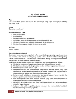 44 Pedoman tata laksana survei akreditasi rumah sakit edisi III
6.5. BRIFING HARIAN
(VERIFIKASI DAN MASUKAN)
Tujuan
Untuk memahami proses dari survei dan temuannya yang dapat berpengaruh terhadap
keputusan survei
Lokasi
Diserahkan rumah sakit
Peserta dari rumah sakit
 Direksi rumah sakit.
 Komite Medis
 Pimpinan medis dan keperawatan
 Koordinator survei rumah sakit/Ketua Tim Akreditasi rumah sakit
 Pimpinan unit kerja yang di lakukan survei pada sehari sebelumnya
 Pimpinan lainnya yang ditunjuk pimpinan rumah sakit
Surveior
Semua surveior
Apa yang akan berlangsung
Survei yang berlangsung beberapa hari, brifing harian berlangsung setiap pagi, kecuali pada
hari pertama survei. Acara ini berlangsung singkat selama 30 sampai 60 menit tergantung
jumlah surveior dalam tim. Jika beberapa surveior hadir, brifing diselenggarakan bersama,
dengan ketua tim survei bertindak sebagai fasilitator.
Selama brifing harian dengan rumah sakit, para suveior akan bertindak sebagai berikut :
a. Memberikan rangkuman kegiatan survei yang telah selesai dilakukan kemarin
b. Memberi komentar umum tentang masalah penting dari hasil kegiatan survei kemarin
c. Mencatat secara spesifik temuan positif
d. Memperhatikan pola dan kecenderungan yang menjadi masalah penting yang dapat
berpengaruh terhadap ketidakpatuhan terhadap standar. Surveior tidak memberi laporan
tentang observasi tunggal yang tidak berpengaruh pada skor.
e. Beritahu rumah sakit bahwa temuan akhir dari standar apapun hanya mungkin jika
semua kegiatan survei diselesaikan dan dikumpulkan.
f. Beri kesemapatan rumah sakit memberi informasi yang belum sempat disampaikan
waku survei berlangsung sehari sebelumnya
g. Perhatikan permintaan rumah sakit untuk membahas temuan dan beritahukan kapan
diskusi ini dapat dilakukan
h. Sediakan waktu untuk mengadakan diskusi mendalam atau membuat telaah dari bukti
kepatuhan tentang masalah yang timbul
 