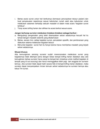45 Pedoman tata laksana survei akreditasi rumah sakit edisi III
i. Bahas acara survei untuk hari berikutnya (termasuk penunjukkan telusur pasien) dan
buat penyesuaian seperlunya sesuai kebutuhan rumah sakit atau kebutuhan untuk
melakukan asesmen terhadap sebuah masalah di dalam mata acara “kegiatan survei
terfokus”.
j. Tutup acara brifing harian dan alihkan ke acara berikut sesuai acara.
Jangan berharap surveior melakukan tindakan-tindakan sebagai berikut :
a. Mengulangi pengamatan yang telah disampaikan sehari sebelumnya kecuali hal itu
terkait dengan masalah sistemik yang diketemukan
b. Bahas, secara rinci, setiap kegiatan survei, pencatatan spesifik, dan pembicaraan yang
dilakukan selama melakukan kegiatan telusur
c. Menunda kegiatan survei hari itu hanya karena harus membahas masalah yang terjadi
sehari sebelumnya.
Situasi khusus
Ada kemungkinan seorang surveior sudah merencanakan melakukan survei yang
kegiatannya tidak ditempat sama dengan lokasi tempat brifing harian diadakan atau ada
kemugkinan bahwa surveior harus pergi ke tempat lain (misalnya untuk melihat kegiatan di
tempat yang di out sourcing) dan harus meninggalkan lebih pagi dari anggota tim surveior
lainnya. Jika surveior tidak dapat hadir secara fisik di tempat brifing harian diadakan, maka
surveior dapat menyampaikan rincian temuan sehari sebelumnya ke survieor lainnya atau
ketua Tim survei.
 
