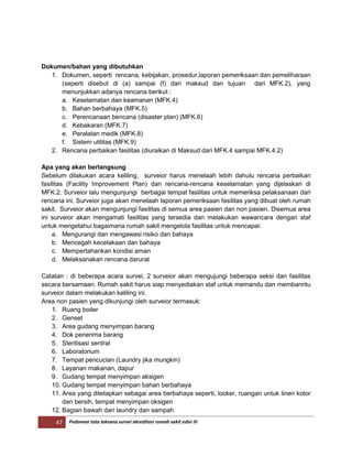 47 Pedoman tata laksana survei akreditasi rumah sakit edisi III
Dokumen/bahan yang dibutuhkan
1. Dokumen, seperti rencana, kebijakan, prosedur,laporan pemeriksaan dan pemeliharaan
(seperti disebut di (a) sampai (f) dari maksud dan tujuan dari MFK.2), yang
menunjukkan adanya rencana berikut :
a. Keselamatan dan keamanan (MFK.4)
b. Bahan berbahaya (MFK.5)
c. Perencanaan bencana (disaster plan) (MFK.6)
d. Kebakaran (MFK.7)
e. Peralatan medik (MFK.8)
f. Sistem utilitas (MFK.9)
2. Rencana perbaikan fasilitas (diuraikan di Maksud dari MFK.4 sampai MFK.4.2)
Apa yang akan berlangsung
Sebelum dilakukan acara keliling, surveior harus menelaah lebih dahulu rencana perbaikan
fasilitas (Facility Improvement Plan) dan rencana-rencana keselamatan yang dijelaskan di
MFK.2. Surveior lalu mengunjungi berbagai tempat fasilitas untuk memeriksa pelaksanaan dari
rencana ini. Surveior juga akan menelaah laporan pemeriksaan fasilitas yang dibuat oleh rumah
sakit. Surveior akan mengunjungi fasilitas di semua area pasien dan non pasien. Disemua area
ini surveior akan mengamati fasilitas yang tersedia dan melakukan wawancara dengan staf
untuk mengetahui bagaimana rumah sakit mengelola fasilitas untuk mencapai:
a. Mengurangi dan mengawasi risiko dan bahaya
b. Mencegah kecelakaan dan bahaya
c. Mempertahankan kondisi aman
d. Melaksanakan rencana darurat
Catatan : di beberapa acara survei, 2 surveior akan mengujungi beberapa seksi dan fasilitas
secara bersamaan. Rumah sakit harus siap menyediakan staf untuk memandu dan membanntu
surveior dalam melakukan keliling ini.
Area non pasien yang dikunjungi oleh surveior termasuk:
1. Ruang boiler
2. Genset
3. Area gudang menyimpan barang
4. Dok penerima barang
5. Sterilisasi sentral
6. Laboratorium
7. Tempat pencucian (Laundry jika mungkin)
8. Layanan makanan, dapur
9. Gudang tempat menyimpan aksigen
10. Gudang tempat menyimpan bahan berbahaya
11. Area yang ditetapkan sebagai area berbahaya seperti, locker, ruangan untuk linen kotor
dan bersih, tempat menyimpan oksigen
12. Bagian bawah dari laundry dan sampah
 