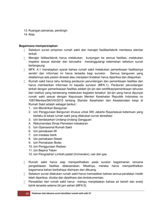48 Pedoman tata laksana survei akreditasi rumah sakit edisi III
13. Ruangan pemanas, pendingin
14. Atap
Bagaimana mempersiapkan
 Sebelum survei pimpinan rumah sakit dan manajer fasilitas/teknik membaca standar
terkait
 Manajer failitas/teknik harus melakukan kunjungan ke semua fasilitas, melakukan
inspeksi sesuai standar dan berusaha menanggulangi kelemahan sebelum survei
berlangsung
 MFK .4.1 menetapkan syarat bahwa rumah sakit melakukan pemeriksaan fasilitasnya
sendiri dan informasi ini harus tersedia bagi surveior. Semua bangunan yang
didalamnya ada pasien dirawat atau menjalani tindakan harus diperiksa dan dilaporkan.
 Rumah sakit harus tahu tentang peraturan perundangan dan pemeriksaan fasilitas dan
harus memberikan informasi ini kepada surveior (MFK.1). Peraturan perundangan
terkait dengan pemerikasaan fasilitas adalah ijin-ijin dan sertifikasi/pemeriksaan tahunan
dari institusi yang berwenang melakukan kegiatan tersebut. Ijin-ijin yang harus dipunyai
rumah sakit sesuai dengan Keputusan Menteri Kesehatan Republik Indonesia no
1087/Menkes/SK/VIII/2010 tentang Standar Kesehatan dan Keselamatan kerja di
Rumah Sakit adalah sebagai berikut :
1. Izin Mendirikan Bangunan
2. Izin Penggunaan Bangunan khusus untuk DKI Jakarta Raya/sesuai ketentuan yang
berlaku di lokasi rumah sakit yang dilakukan survei akreditasi
3. Izin berdasarkan Undang-Undang Gangguan
4. Rekomendasi Dinas Pemadam kebakaran
5. Izin Operasional Rumah Sakit
6. Izin pemakaian lift
7. Izin instalasi listrik
8. Izin pemakaian Diesel
9. Izin Pemakaian Boiler
10. Izin Penggunaan Radiasi
11. Izin Bejana Tekan
12. Izin Pengolahan Limbah padat (Incinerator), cair dan gas
 Rumah sakit harus siap memperlihatkan pada suveior bagaimanan rencana
pengelolaaan fasilitas dilaksanakan. Misalnya, mereka harus memperlihatkan
bagaimana bahan berbahaya disimpan dan dibuang.
 Sebelum survei dilakukan rumah sakit harus memastikan bahwa semua peralatan medik
telah diperiksa, dicoba dan dipelihara dan terdokumentasi.
 Perwakilan dari rumah sakit harus mampu menjelaskan bahwa air bersih dan enerji
listrik tersedia selama 24 jam sehari (MFK.9)
 