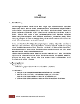 4 Pedoman tata laksana survei akreditasi rumah sakit edisi III
BAB I
PENDAHULUAN
1.1. Latar belakang
Perkembangan akreditasi rumah sakit di dunia sangat cepat. Di mulai dengan perubahan
standar yang semula berfokus kepada pemberi pelayanan, telah bergeser menjadi berfokus
kepada pasien. Perubahan tersebut diikuti pula dengan perubahan metoda survei yang
semula hanya berfokus kepada struktur, telah berubah menjadi berfokus kepada struktur -
proses - keluaran. Oleh karena itu untuk memastikan bahwa rumah sakit telah memenuhi
standar yang telah ditetapkan, perlu dilakukan penelusuran pengalaman pasien dalam
menerima pelayanan dan juga penelusuran sistem dan proses di mana penerima pelayanan
berada dalam seluruh sistem rumah sakit tersebut.
Komisi Akreditasi Rumah Sakit (KARS) yang merupakan lembaga independen akreditasi di
Indonesia sudah selayaknya mengikuti perubahan akreditasi tersebut. Metoda survei yang
semula lebih banyak melihat dokumen, kemudian baru dilakukan observasi dan wawancara;
telah berubah menjadi lebih banyak dilakukan wawancara dan observasi dari pada telaah
dokumen, dengan menggunakan metode telusur.
Dengan telah disusunnya Standar Akreditasi Rumah Sakit versi 2012 serta berubahnya
metode survei maka perlu ditindak lanjuti dengan penyusunan tata laksana surveinya,
sehingga ada acuan yang menjadi tata kerja seragam dalam melaksanakan survei
akreditasi rumah sakit di Indonesia.
1.2. Tujuan pedoman
Tujuan umum :
Terlaksananya peningkatan mutu survei akreditasi rumah sakit
Tujuan khusus :
a. Sebagai acuan surveior melaksanakan survei akreditasi rumah sakit.
b. Sebagai acuan rumah sakit mempersiapkan akreditasi rumah sakit.
c. Sebagai acuan dalam melakukan pelatihan surveior akreditasi.
d. Sebagai acuan dalam melakukan pelatihan-pelatihan akreditasi rumah sakit.
 