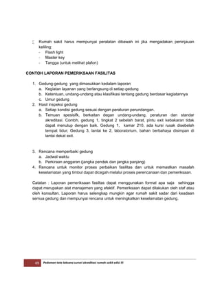 49 Pedoman tata laksana survei akreditasi rumah sakit edisi III
 Rumah sakit harus mempunyai peralatan dibawah ini jika mengadakan peninjauan
keliling:
- Flash light
- Master key
- Tangga (untuk melihat plafon)
CONTOH LAPORAN PEMERIKSAAN FASILITAS
1. Gedung-gedung yang dimasukkan kedalam laporan
a. Kegiatan layanan yang berlangsung di setiap gedung
b. Ketentuan, undang-undang atau klasifikasi tentang gedung berdasar kegiatannya
c. Umur gedung
2. Hasil inspeksi gedung
a. Setiap kondisi gedung sesuai dengan peraturan perundangan.
b. Temuan spesisifk, berkaitan degan undang-undang, peraturan dan standar
akreditasi. Contoh, gedung 1, tingkat 2 sebelah barat, pintu exit kebakaran tidak
dapat menutup dengan baik. Gedung 1, kamar 210, ada kursi rusak disebelah
tempat tidur; Gedung 3, lantai ke 2, laboratorium, bahan berbahaya disimpan di
lantai dekat exit.
3. Rencana memperbaiki gedung
a. Jadwal waktu
b. Perkiraan anggaran (jangka pendek dan jangka panjang)
4. Rencana untuk monitor proses perbaikan fasilitas dan untuk memastkan masalah
keselamatan yang timbul dapat dicegah melalui proses perencanaan dan pemeriksaan.
Catatan : Laporan pemeriksaan fasiltas dapat menggunakan format apa saja sehingga
dapat merupakan alat manajemen yang efektif. Pemeriksaan dapat dilakukan oleh staf atau
oleh konsultan. Laporan harus selengkap mungkin agar rumah sakit sadar dari keadaan
semua gedung dan mempunyai rencana untuk meningkatkan keselamatan gedung.
 