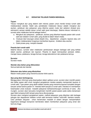 50 Pedoman tata laksana survei akreditasi rumah sakit edisi III
6.7. KEGIATAN TELUSUR PASIEN INDIVIDUAL
Tujuan
Telusur mengikuti alur yang dialami oleh individu pasien untuk menilai kinerja rumah sakit
melaksanakan standar. Salah satu pendekatan melakukan telusur adalah mengikuti alur
asuhan, perlakuan dan pelayanan yang diterima pasien mulai dari sebelum dirawat (pre-
admission) sampai setalah keluar rumah sakit (post discharge). Selama telusur individual ini,
surveior akan melakukan hal-hal sebagai berikut :
a. Mengikuti alur pelayanan, perlakuan, asuhan yang diberikan kepada pasien oleh rumah
sakit dan didalam rumah sakit, yang dicatat di dalam rekam medis.
b. Evaluasi tata hubungan antara disiplin ilmu, departemen, program, layanan atau unit
dalam melaksanakan fungsinya memberikan layanan, tindakan atau asuhan.
c. Catat proses yang menjadi masalah
Peserta dari rumah sakit
Selama telusur, surveior akan melakukan pembicaraan dengan berbagai staf yang terlibat
dalam asuhan, perlakuan dan layanan. Peserta ini dapat memasukkan perawat, dokter,
manajer kasus, pelaksana, tenaga farmasi, tenaga laboratorium dan pelaksana lainnya.
Surveior
Surveior medis
Standar atau bahan yang dibicarakan
Semua bab-bab dari standar
Dokumen atau bahan yang dibutuhkan
Rekam medis pasien yang menerima asuhan klinik saat itu
Apa yang akan berlangsung
Menggunakan informasi yang disampaikan dalam aplikasi survei, surveior akan memilih pasien
dari daftar pasien aktif untuk mengikuti pengalaman mereka sewaktu memperoleh layanan di
rumah sakit. Type pasien yang dipilih adalah mereka yang menerima layanan kompleks dengan
banyak variasi karena pasien ini interaksi lebih banyak di rumah sakit. Interaksi ini memberikan
kesempatan untuk evaluasi masalah pelayanan berkesinambungan (continuity of care). Jika
mungkin, surveior akan berusaha menghindari memilih pasien-pasien pada waktu bersamaan
agar tidak tumpang tindih tempat yang harus dikunjunginya.
Surveior akan mengikuti pengalaman pasien, melihat pelayanan yang diberikan oleh berbagai
petugas dan departemen didalam rumah sakit termasuk melihat “hand-offs” diantara mereka.
Cara penilaian ditujukan untuk menemukan masalah di sistem dengan memperhatikan
bagaimana berbagai komponen berinteraksi dalam memberikan pelayanan yang aman dan
bermutu tinggi.
 