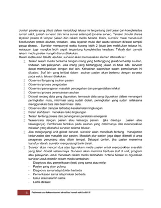 51 Pedoman tata laksana survei akreditasi rumah sakit edisi III
Jumlah pasien yang diikuti dalam metodologi telusur ini tergantung dari besar dan kompleksitas
rumah sakit, jumlah surveior dan lama survei setempat (on-sire survei). Telusur dimulai diarea
layanan pasien di tempat pasien dan rekam medis berada. Disini, surveior mulai menelusuri
keseluruhan proses asuhan, tindakan, atau layanan mulai dari waktu sebelum dirawat sampai
pasca dirawat. Surveior mempunyai waktu kurang lebih 2 (dua) jam melakukan telusur ini,
walaupun juga mungkin lebih cepat tergantung kompleksitas keadaan. Telaah dari banyak
rekam medis pasien mungkin harus dilakukan.
Dalam melakukan telaah asuhan, surveior akan memasukkan elemen dibawah ini :
 Telaah rekam medis bersama dengan orang yang bertanggung jawab terhadap asuhan,
tindakan dan pelayanan. Jika orang yang bertanggung jawab ini tidak ada, surveior
dapat membicarakan dengan staf lain. Kehadiran supervisor dalam pembicaraan ini
dibatasi. Staf lain yang terlibat dalam asuhan pasien akan bertemu dengan surveior
pada waktu telusur dilakukan.
 Observasi langsung asuhan pasien
 Observasi proses pengobatan
 Observasi penanganan masalah pencegahan dan pengendalian infeksi
 Observasi proses perencanaan asuhan
 Diskusi tentang data yang digunakan, termasuk data yang digunakan dalam menangani
peningkatan mutu, informasi yang sudah diolah, peningkatan yang sudah terlaksana
menggunakan data dan desiminasi data.
 Observasi dari dampak terhadap keselamatan lingkungan
 Peran staf dalam menekan risiko lingkungan
 Telaah tentang proses dan penanganan peralatan emergensi
 Wawancara dengan pasien atau keluarga pasien (jika disetujui pasien atau
keluarganya). Pembicaan terfokus pada asuhan yang diterimanya dan mencocokkan
masalah yang diketahui surveior selama telusur.
 Jika mengunjungi unit gawat darurat, surveior akan menelaah tentang manajemen
kedaruratan dan masalah alur pasien. Masalah alur pasien juga dapat diamati di area
pelayanan penunjang atau dilain tempat. Sebagai contoh, jika pasien menerima
transfusi darah, surveior mengunjungi bank darah.
 Surveor akan mencari dua atau tiga rekam medis pasien untuk mencocokkan masalah
yang telah dicatat sebelumnya. Surveior akan meminta bantuan staf di unit, program
atau pelayanan untuk menelaah rekam medis tambahan. Kriteria berikut ini digunakan
surveior untuk memilih rekam medis tambahan:
- Diagnosis atau pemeriksaan (test) yang sama atau mirip
- Pasien yang akan pulang
- Diagnosis sama tetapi dokter berbeda
- Pemeriksaan sama tetapi lokasi berbeda
- Umur atau kelamin sama
- Lama dirawat
 