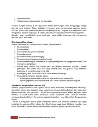 52 Pedoman tata laksana survei akreditasi rumah sakit edisi III
 Wawancara staf
 Telaah notulen atau prosedur jika diperlukan
Surveior mungkin datang di area pelayanan pasien dan mungkin harus mengganggu sampai
ada staf yang tersedia. Dalam keadaan ini surveior akan menggunakan waktunya secara
produktif (contohnya, melakukan pemeriksaan keliling di unit, program atau pelayanan untuk
mengetahui masalah lingkungan di unit itu atau untuk mengamati asuhan/tindakan/layanan).
Surveior akan menghindari mengunjungi area pada waktu bersamaan dan mengunjungi
berulang kali di area sama.
Kriteria pemilihan telusur
Kriteria memilih telusur didasarkan atas kriteria sebagai berikut :
 Pasien dialysis
 Pasien psikiatri
 Pasien anak atau pasien neonatal
 Pasien kebidanan
 Pasien menerima layanan imaging
 Pasien menerima layanan rehabilitasi medik
 Passien terkait dengan sistem telusur, seperti pencegahan dan pengendalian infeksi dan
manajemen pengobatan
 Pasien yang diterima dari rumah sakit lain dengan perawatan panjang, pasien
pelanggan dari rumah sakit jiwa yang berobat jalan, dan pasien yang menerima
pelayanan di rumah/home care, bila ada
 Pasien yang akan keluar hari itu atau keluar keesokan harinya
 Pasien yang menerima program silang :
- Pasien yang direncanakan menerima layanan di rumah (home care)
- Pasien yng masuk atau keluar rumah sakit untuk keperluan layanan lanjutan
Keterkaitan dengan kegiatan surveI lain
Masalah yang diketemukan dari kegiatan telusur dapat membawa pada eksplorasi lebih lanjut
dari sistem telusur atau kegiatan survei, seperti pemeriksaan keliling fasilitas dan wawancara
dengan supervisor dan pimpinan . Survei akan menggunakan jatah waktu “kegiatan survei
terfokus” di acara survei untuk melakukan survei tambahan untuk klarifikasi masalah,
mengumpulkan tambahan informasi dan evaluasi kepatuhan yang tidak terkait dengan pasien
telusur.
Temuan di kunjungan telusur dapat membantu telusur lain memberi perhatian dan dapat
berpengaruh pada pemilihan telusur lain. Dari temuan juga dapat diketahui masalah yang
terkait dengan kooordinasi dan komunikasi dalam menjamin layanan bermutu dan aman.
 