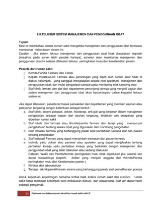 53 Pedoman tata laksana survei akreditasi rumah sakit edisi III
6.8.TELUSUR SISTEM MANAJEMEN DAN PENGGUNAAN OBAT
Tujuan
Sesi ini membahas proses rumah sakit mengelola manajemen dan penggunaan obat termasuk
membahas risiko dalam sistem ini.
Catatan : Jika sistem telusur manajemen dan penggunaan obat tidak diacarakan terpisah
(misalnya pada survei lebih pendek harinya), surveior akan membahas manajemen dan
penggunaan obat ini selama dilakukan telusur peningkatan mutu dan keselamatan pasien.
Peserta dari rumah sakit
 Komite/Panitia Farmasi dan Terapi
 Kepala Instalasi/Unit Farmasi atau perorangan yang diplih oleh rumah sakit hadir di
diskusi kelompok, yang sanggup menjelaskan secara rinci spectrum manajemen dan
penggunaan obat, dari mulai pengadaan sampai pada monitoring efek samping obat
 Staf klinik farmasi dan staf dari departemen penunjang lainnya yang menjadi bagian dari
sistem manajemen dan penggunaan obat akan berpartisipasi dalam kegiatan telusur
sistem ini.
Jika dapat dilakukan, peserta termasuk perwakilan dari departemen yang memberi asuhan atau
pelayanan langsung dengan ketentuan sebagai berikut :
a. Staf klinik, seperti perawat, dokter, fisioterapi, ahli gizi yang berperan dalam manajemen
pengobatan sebagai bagian dari asuhan langsung, tindakan dan pelayanan yang
diberikan rumah sakit
b. Staf klinik dari farmasi atau Komite/panitia farmasi dan terapi yang mempunyai
pengetahuan tentang seleksi obat yang digunakan dan monitoring pengobatan
c. Staf Instalasi farmasi yang bertanggung jawab soal pendidikan kepada staf dan pasien
tentang pengobatan
d. Staf Instalasi Farmasi yang dapat menambah wawasan dari pasien tertentu
e. Individu yaitu dokter atau perawat atau apoteker yang dapat menjelaskan tentang
perbaikan kinerja yaitu perbaikan kinerja yang berkaitan dengan manajemen dan
penggunaan obat yang telah dilakukan atau sedang dilakukan
Catatan: Wakil dari Panitia/Komite peningkatan mutu tidak diperlukan jika peserta lain
dapat mewakilinya (seperti, dokter yang menjadi anggota dari Komite/Panitia
peningkatan mutu dan Keselamatan pasien.)
f. Klinikus dari laboratorium
g. Tenaga teknik/pemeliharaan sarana yang bertanggung jawab soal pemeliharaan pompa
Untuk keperluan kepentingan bersama timbal balik antara rumah sakit dan surveior, rumah
sakit harus membuat kelompok kecil melakukan diskusi dan wawancara. Staf lain dapat hadir
sebagai pengamat.
 