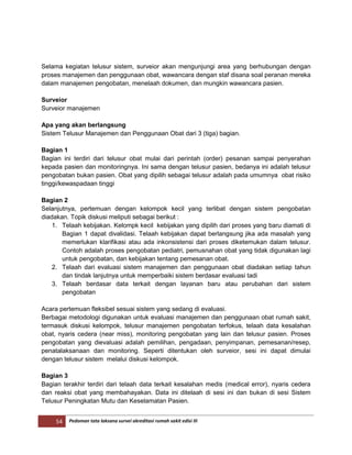 54 Pedoman tata laksana survei akreditasi rumah sakit edisi III
Selama kegiatan telusur sistem, surveior akan mengunjungi area yang berhubungan dengan
proses manajemen dan penggunaan obat, wawancara dengan staf disana soal peranan mereka
dalam manajemen pengobatan, menelaah dokumen, dan mungkin wawancara pasien.
Surveior
Surveior manajemen
Apa yang akan berlangsung
Sistem Telusur Manajemen dan Penggunaan Obat dari 3 (tiga) bagian.
Bagian 1
Bagian ini terdiri dari telusur obat mulai dari perintah (order) pesanan sampai penyerahan
kepada pasien dan monitoringnya. Ini sama dengan telusur pasien, bedanya ini adalah telusur
pengobatan bukan pasien. Obat yang dipilih sebagai telusur adalah pada umumnya obat risiko
tinggi/kewaspadaan tinggi
Bagian 2
Selanjutnya, pertemuan dengan kelompok kecil yang terlibat dengan sistem pengobatan
diadakan. Topik diskusi meliputi sebagai berikut :
1. Telaah kebijakan. Kelompk kecil kebijakan yang dipilih dari proses yang baru diamati di
Bagian 1 dapat divalidasi. Telaah kebijakan dapat berlangsung jika ada masalah yang
memerlukan klarifikasi atau ada inkonsistensi dari proses diketemukan dalam telusur.
Contoh adalah proses pengobatan pediatri, pemusnahan obat yang tidak digunakan lagi
untuk pengobatan, dan kebijakan tentang pemesanan obat.
2. Telaah dari evaluasi sistem manajemen dan penggunaan obat diadakan setiap tahun
dan tindak lanjutnya untuk memperbaiki sistem berdasar evaluasi tadi
3. Telaah berdasar data terkait dengan layanan baru atau perubahan dari sistem
pengobatan
Acara pertemuan fleksibel sesuai sistem yang sedang di evaluasi.
Berbagai metodologi digunakan untuk evaluasi manajemen dan penggunaan obat rumah sakit,
termasuk diskusi kelompok, telusur manajemen pengobatan terfokus, telaah data kesalahan
obat, nyaris cedera (near miss), monitoring pengobatan yang lain dan telusur pasien. Proses
pengobatan yang dievaluasi adalah pemilihan, pengadaan, penyimpanan, pemesanan/resep,
penatalaksanaan dan monitoring. Seperti ditentukan oleh surveior, sesi ini dapat dimulai
dengan telusur sistem melalui diskusi kelompok.
Bagian 3
Bagian terakhir terdiri dari telaah data terkait kesalahan medis (medical error), nyaris cedera
dan reaksi obat yang membahayakan. Data ini ditelaah di sesi ini dan bukan di sesi Sistem
Telusur Peningkatan Mutu dan Keselamatan Pasien.
 