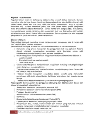 55 Pedoman tata laksana survei akreditasi rumah sakit edisi III
Kegiatan Telusur Sistem
Kegiatan telusur sistem ini berlangsung sebelum atau sesudah diskusi kelompok. Surveior
memeriksa alur dari obat dengan risiko tinggi, kewaspadaan tinggi atau obat lain di rumah sakit
melalui rekam medis atau obat yang dipilih dari daftar kewaspadaan tinggi ( high-alert
medication list). Surveior menelusuri (trace) obat untuk pasien melalui proses pengobatan
mulai dimasukkannya obat di formularium sampai monitor efek samping obat. Surveior lalu
memusatkan pada proses manajemen dan penggunaan obat yang disampaikan dari kegiatan
survei sebelumnya, seperti diskusi kelompok manajemen dan penggunaan obat atau observasi
yang dilakukan pada waktu telusur pasien sebelumnya.
Diskusi kelompok
Acara diskusi kelompok memeriksa proses manajemen dan penggunaan obat di rumah sakit
dan “hand-off points” diantara prosesnya.
Selama diskusi kelompok, surveior dan staf rumah sakit melakukan hal-hal dibawah ini:
 Menyelidiki setiap proses manajemen dan penggunaan obat yang aplikabel. Peserta
diskusi kelompok menyampaikan pendekatan yang digunakan rumah sakit
melaksanakan manajemen pengobatan berdasar pengalaman
 Untuk setiap proses manejemen dan penggunaan obat dibicarakan hal-hal dibawah ini
- Area bermasalah
- Penyebab timbulnya area bermasalah
- Jalan keluar solusi
 Selidiki kontuinitas proses manajemen dan penggunaan obat yang berhubngan dengan
sistem dan proses penunjang lainnya
 Tetapkan area masalah yang potensial di sistem manajemen pengobatan rumah sakit
dan tindakan yang akan dilakukan
 Tetapkan masalah manajemen pengobatan secara speisifik yang memerlukan
pemeriksaan lebih lanjut sebagai bagian dari telusur selanjutanya dan kegiatan survey
lainnya
 Telaah Sasaran Keselamatan Pasien (SKP) terkait manajemen pengobatan
Aspek spesifik dari manajemen dan penggunaan obat yang akan dibahas dalam diskusi dan
telusur terfokus adalah sebagai berikut :
 Seleksi obat, pengadaan, penyimpanan, termasuk SKP
 Pemesanan, resep dan sasaran keselamatan pasien (SKP)
 Persiapan dan penyerahan
 Administrasi dan sasaran keselamatan pasien (SKP)
 Monitoring
 Kepatuhan terhadap Sasaran Keselamatan Pasien (SKP)
 Laporan perihal kesalahan/ sistem yang gagal/nyaris cedera
 Pengumpulan data, analisis, evaluasi sistem dan tindakan yang dilakukan, termasuk
prakarsa memperbaiki kinerja terkait dengan manajemen pengobatan
 Pendidikan pngobatan kepada pasien dan staf
 
