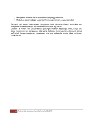 56 Pedoman tata laksana survei akreditasi rumah sakit edisi III
 Manajemen informasi terkait manajemen dan penggunaan obat
 Melibatkan pasien sebagai bagian dari tim manajemen dan penggunaan obat
Pengaruh dari sistem perencanaan, penggunaan data, perbaikan kinerja, komunikasi dan
kompetensi staf/efektivitasnya dari rumah sakit lain dapat digunakan.
Catatan : di rumah sakit yang beberapa gedungnya terletak dibeberapa lokasi, hanya satu
acara manajemen dan penggunaan obat yang ditetapkan (keseragaman pelayanan), semua
staf terkait dengan manajemen penggunaan obat agar datang ke tempat lokasi pertemuan
untuk diskusi.
 
