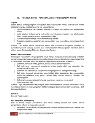 57 Pedoman tata laksana survei akreditasi rumah sakit edisi III
6.9. TELUSUR SISTEM : PENCEGAHAN DAN PENGENDALIAN INFEKSI
Tujuan
Dalam diskusi tentang program pencegahan dan pengendalian infeksi, surrveior dan rumah
sakit akan mampu melaksanakan hal-hal sebagai berikut ;
 Identifikasi kekuatan dan masalah potensial di program pencegahan dan pengendalian
infeksi
 Mulai tetapkan tindakan yang perlu untuk menyelesaikan masalah yang diketemukan
dalam proses pencegahan dan pengendalian infeksi
 Mulai menetapkan derajat kepatuhan terhadap standar
 Tetapkan masalah pencegahan dan pengendalian yang memerlukan pemeriksaan lebih
lanjut
Catatan : Jika sistem telusur pencegahan infeksi tidak di acarakan di agenda (misalnya, di
survei lebih pendek harinya), surveior akan menyelesaikan di telusur pasien individual dan di
sistem telusur Peningkatan Mutu dan Keselamatan Pasien.
Peserta dari rumah sakit
Perorangan yang dilpilih sebagai peserta harus mampu menjelaskan masalah yang berkaitan
dengan program pencegahan dan pengendalian infeksi di semua departemen atau area penting
di rumah sakit. Kelompok terdiri dari wakil dari departemen-departemen dibawah ini :
 Staf klinik, termasuk dokter, perawat, tenaga farmasi dan laboratorium
 Staf klinik yang mempunyai pengetahun tentang seleksi obat yang digunakan dan
tentang farmako-kinetik obat
 Staf klinik dari laboratorium yang mempunyai pengetahuan bidang mikrobiologi
 Staf klinik, termasuk perorangan yang terlibat dalam pecegahan dan pengendalian
infeksi dan beberapa orang yantg terlibat dalam asuhan langsung, tindakan dan
layanan pasien
 Staf yang bertanggung jawab terhadap sarana dan prasarana rumah sakit.
 Pimpinan rumah sakit
Catatan : Agar ada timbal balik keuntungan antara rumah sakit dan surveior, rumah sakit harus
menetapkan kelompok kecil yang akan aktif berpartisipasi dalam diskusi dan wawancara. Staf
lain dapat ikut hadir.
Surveior
Surveior Keperawatan.
Apa yang akan berlangsung
Sesi ini dimulai dengan pendahuluan dan telaah tentang sasaran dari sistem telusur
pengendalian infeksi, termasuk dibawah ini :
 Memeriksa, pertimbangan dan penyelesaian masalah tentang program pencegahan dan
pengendalian infeksi
 