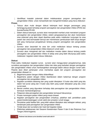 58 Pedoman tata laksana survei akreditasi rumah sakit edisi III
 Identifikasi masalah potensial dalam melaksanakan program pencegahan dan
pengendalian infeksi untuk memperbaiki dan mengambil tindakan yang harus dilakukan
Proses
 Telusur akan mulai dengan diskusi kelompok kecil dengan perorangan yang
bertanggung jawab terhadap program pencegahan dan pengendalian infeksi (IPCN) dan
Komite/Panitia PPI-RS
 Dalam diskusi kelompok, surveior akan memperoleh manfaat untuk memahami program
pencegahan dan pengendalian infeksi, sistem pengawasannya dan akan menentukan
area potensial yang akan dapat diperiksa pada waktu melakukan kunjungan ke area
pasien dan area bermasalah lainnya dan memerlukan pembicaraan lebih lanjut dengan
staf yang mempunyai pengetahuan tentang program pencegahan dan pengendalian
infeksi.
 Surveior akan berpindah ke area lain untuk melakukan telusur tentang proses
pencegahan dan pengendalian infeksi diseluruh rumah sakit
 Surveior akan mengamati staf dan melibatkan mereka dalam diskusi tentang praktik
pencegahan dan pengendalian infeksi di setiap area yang telah dikunjungi pada waktu
melakukan kegiatan sistem telusur dilakukan.
Diskusi
Pada waktu melakukan kegiatan survei, surveior akan menggunakan pengalamannya, data
surveilans pencegahan dan pengendalian infeksi dan data yang berkaitan dengan pencegahan
dan pengendalian infeksi untuk membangkitkan semangat dalam diskusi dengan rumah sakit.
Peserta akan diberi pertanyaan untuk membahas aspek dari program pencegahan dan
pengendalian dibawah ini :
a. Bagaimana pasien dengan infeksi diidentifikasi
b. Bagaimana pasien dengan infeksi diperlakukan dalam kaitannya dengan program
pencegahan dan pengedalian infeksi
c. Kegiatan surveilans sekarang dan yang sudah dikerjakan 12 bulan atau lebih yang lalu
dalam hal survei ulang dan 4 bulan atau lebih yang sudah dikerjakan yang lalu untuk
survei awal.
d. Bentuk analisis yang digunakan terhadap data pencegahan dan pengendalian infeksi,
termasuk membandingkannya
e. Pelaporan data pencegahan dan pengendalian termasuk frekuensinya
f. Proses menangani pasien infeksi yang masuk dirawat
g. Kegiatan pencegahan dan pengendalian (misalnya, pelatihan staf, pendidikan pada
pasien/residen/pelanggan rumah sakit) dan prosedur rumah tangga
h. Perubahan pada faslitas fisik, yang telah selesai dikerjakan atau sebagian selesai, yang
berdampak pada pencegahan dan pengendalian infeksi
i. Tindak lanjut dari surveilans dan hasil dari kegiatan diatas
j. Efektivitas pelaksanaan dari Sasaran Keselamatan Pasien 5 dan 6 dan Pedoman Cuci
Tangan (Hand-hygiene)
 