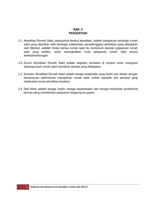 5 Pedoman tata laksana survei akreditasi rumah sakit edisi III
BAB II
PENGERTIAN
2.1. Akreditasi Rumah Sakit, selanjutnya disebut akreditasi, adalah pengakuan terhadap rumah
sakit yang diberikan oleh lembaga independen penyelenggara akreditasi yang ditetapkan
oleh Menteri, setelah dinilai bahwa rumah sakit itu memenuhi standar pelayanan rumah
sakit yang berlaku untuk meningkatkan mutu pelayanan rumah sakit secara
berkesinambungan.
2.2. Survei Akreditasi Rumah Sakit adalah kegiatan penilaian di tempat untuk mengukur
seberapa jauh rumah sakit mematuhi standar yang ditetapkan.
2.3. Surveior Akreditasi Rumah Sakit adalah tenaga kesehatan yang terdiri dari dokter dengan
kemampuan administrasi manajemen rumah sakit, dokter spesialis dan perawat yang
melakukan survei akreditasi tersebut.
2.4. Staf Klinik adalah tenaga medis, tenaga keperawatan dan tenaga kesehatan profesional
lainnya yang memberikan pelayanan langsung ke pasien.
 