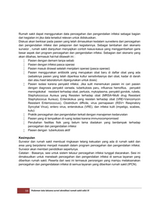 59 Pedoman tata laksana survei akreditasi rumah sakit edisi III
Rumah sakit dapat menggunakan data pencegahan dan pengendalian infeksi sebagai bagian
dari kegiatan ini jika data tersebut relevan untuk didiskusikan.
Diskusi akan berkisar pada pasien yang telah dimasukkan kedalam surveilens dari pencegahan
dan pengendalian infeksi dan pelaporan dari kegiatannya. Sebagai tambahan dari skenario
surveior , rumah sakit dianjurkan menyajikan contoh kasus-kasus yang menggambarkan garis
besar aspek dari program pencegahan dan pengendalian infeksi. Sebagian dari skenario yang
akan dibahas, termasuk hal-hal dibawah ini :
 Pasien dengan demam tanpa sebab
 Pasien dengan infeksi pasca operasi
 Pasien masuk dirawat setelah menjalani operasi (pasca operasi)
 Pasien menggunakan antibiotik yang merupakan obat baru di daftar obat yang ada
(sebaiknya pasien yang telah diperiksa kultur sensitivitasnya dari obat, kadar di darah
dan atau hasil laboratorium dipergunakan untuk dosis)
 Pasien isolasi karena penyakit infeksi. Jika sulit menemukan pasien ini cari pasien
dengan diagnosis penyakit varisela, tuberkulosis paru, influenza hemofilus, penyakit
meningokokal resistant terhadap obat, pertusis, mykoplasma, penyakit gondok, rubela,
Staphylococcus Aureus yang Resisten terhadap obat (MRSA=Multi drug Resistant
Staphylococus Aureus), Enterokokus yang resisten terhadap obat (VRE=Vancomycin
Resistant Enterrococcus), Clostridium difficile, virus pernapasan (RSV= Respiratory
Syncytial Virus), entero virus, enterokokus (VRE), dan infeksi kulit (impetigo, scabies,
kutu)
 Praktik pencegahan dan pengendalian terkait dengan manajemen kedaruratan
 Pasien yang di tempatkan di ruang isolasi karena immunocompromised
 Perubahan fasilitas fisik yang belum lama diadakan yang berdampak terhadap
pencegahan dan pengendalian infeksi
 Pasien dengan tuberkulosis aktif
Kesimpulan
Surveior dan rumah sakit membuat ringkasan tetang kekuatan yang ada di rumah sakit dan
area yang berpotensi menjadi masalah dalam program pencegahan dan pengendalian infeksi.
Surveior akan memberi pendidikan seperlunya.
Catatan : Biasanya, sesi untuk sistem telusur pencegahan infeksi tunggal diacarakan. Sesi ini
dimaksudkan untuk menelaah pencegahan dan pengendalian infeksi di semua layanan yang
diberikan rumah sakit. Peserta dari sesi ini termasuk perorangan yang mampu melaksanakan
pencegahan dan pengendalaian infeksi di semua layanan yang diberikan rumah sakit (IPCN).
 