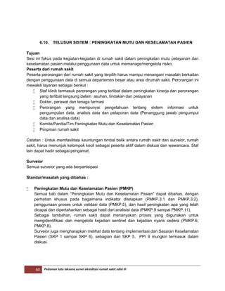 60 Pedoman tata laksana survei akreditasi rumah sakit edisi III
6.10. TELUSUR SISTEM : PENINGKATAN MUTU DAN KESELAMATAN PASIEN
Tujuan
Sesi ini fokus pada kegiatan-kegiatan di rumah sakit dalam peningkatan mutu pelayanan dan
keselamatan pasien melalui penggunaan data untuk memanage/mengelola risiko.
Peserta dari rumah sakit
Peserta perorangan dari rumah sakit yang terpilih harus mampu menangani masalah berkaitan
dengan penggunaan data di semua departemen besar atau area dirumah sakit. Perorangan ini
mewakili layanan sebagai berikut :
 Staf klinik termasuk perorangan yang terlibat dalam peningkatan kinerja dan perorangan
yang terlibat langsung dalam asuhan, tindakan dan pelayanan
 Dokter, perawat dan tenaga farmasi
 Perorangan yang mempunyai pengetahuan tentang sistem informasi untuk
pengumpulan data, analisis data dan pelaporan data (Penanggung jawab pengumpul
data dan analisa data)
 Komite/Panitia/Tim Peningkatan Mutu dan Keselamatan Pasien
 Pimpinan rumah sakit
Catatan : Untuk memfasilitasi keuntungan timbal balik antara rumah sakit dan surveior, rumah
sakit, harus menunjuk kelompok kecil sebagai peserta aktif dalam diskusi dan wawancara. Staf
lain dapat hadir sebagai pengamat.
Surveior
Semua surveior yang ada berpartisipasi
Standar/masalah yang dibahas :
 Peningkatan Mutu dan Keselamatan Pasien (PMKP)
Semua bab dalam “Peningkatan Mutu dan Keselamatan Pasien” dapat dibahas, dengan
perhatian khusus pada bagaimana indikator ditetapkan (PMKP.3.1 dan PMKP.3.2),
penggunaan proses untuk validasi data (PMKP.5), dan hasil peningkatan apa yang telah
dicapai dan dipertahankan sebagai hasil dari analisisi data (PMKP.9 sampai PMKP.11).
Sebagai tambahan, rumah sakit dapat menanyakan proses yang diigunakan untuk
mengidentifikasi dan mengelola kejadian sentinel dan kejadian nyaris cedera (PMKP.6,
PMKP.8).
Surveior juga mengharapkan melihat data tentang implementasi dari Sasaran Keselamatan
Pasien (SKP 1 sampai SKP 6), sebagian dari SKP 5, PPI 9 mungkin termasuk dalam
diskusi.
 