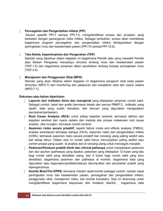 61 Pedoman tata laksana survei akreditasi rumah sakit edisi III
 Pencegahan dan Pengendalian infeksi (PPI)
Secara spesifik PPI.7 sampai PPI.7.5, mengidentifikasi proses dan prosedur yang
berkaitan dengan penanganan risiko infeksi. Sebagai tambahan, surieor akan membahas
bagaimana program pencegahan dan pengendalian infeksi diintegrasikan dengan
peningkatan mutu dan keselamatan pasien (PPI.10 sampai PPI.10.6).
 Tata Kelola, kepemimpinan dan Pengarahan (TKP)
Standar yang diperiksa dalam kegiatan ini bagaimana Pemilik atau yang mewakili Pemilik
atau Dewan Pengawas menyetujui rencana tentang mutu dan keselamatan pasien
(TKP.1.5) dan bagaimana pimpinan diberi pendidikan tentang konsep peningkatan mutu
(TKP.3.4).
 Manajemen dan Penggunaan Obat (MPO)
Standar yang akan dibahas dalam kegiatan ini bagaimana pengaruh obat pada pasien
dimonitor (MPO.7) dan monitoring dan pelaporan dari kesalahan obat dan nyaris cedera
(MPO.7.1).
Dokumen atau bahan diperlukan
 Laporan dari indikator klinis dan manajerial yang ditetapkan pimpinan rumah sakit.
Sebagai contoh, tabel dan grafik (termasuk telaah dari semua PMKP.3, indikator yang
dipilih, data yang sudah dianalisis, dan temuan yang digunakan mengadakan
perubahan/perbaikan).
 Root Cause Analysis (RCA) untuk setiap kejadian sentinel, termasuk definisi dari
kejadian sentinel dan nyaris cedera dan metoda dan proses melakukan root cause
analisis. Jika mungkin, termasuk contoh konkret.
 Asesmen risiko secara proaktif, seperti failure mode and effects analysis (FMEA),
analisis kerentanan terhadap bahaya (HVA), asesmen risiko dari pengendalian infeksi
(ICRA), termasuk asesmen risiko secara proaktif dan rancang ulang paling sedikit satu
kali setiap tahun. Dalam sesi ini rumah sakit harus menunjukkan paling sedikit satu
contoh proses yang sudah di analisis dan di rancang ulang untuk mencegah masalah.
 Pedoman/Panduan praktik klinik dan clinical pathways untuk menjelaskan pedoman
dan alur asuhan (pathways) yang dipakai, pedoman yang ditetapkan 12 bulan yang lalu
bagi rumah sakit yang akreditasi ulang, dan 4 bulan bagi rumah sakit yang baru
akreditasi; bagaimana pedoman dan pathways di monitor, bagaimana data yang
digunakan atau kegunaannya/efektivitasnya dikumpulkan dan perubahan praktik yang
dipengaruhinya.
 Komite Mutu/Tim KPRS, termasuk notulen rapat komite (sebagai contoh, notulen rapat
peningkatan mutu dan keselamatan pasien, pencegahan dan pengendalian infeksi,
penggunaan obat, manajemen risiko, dan komite komplain). Sesi ini dirancang untuk
mengidentifikasi bagaimana keputusan dan tindakan diambil, bagaimana data
 