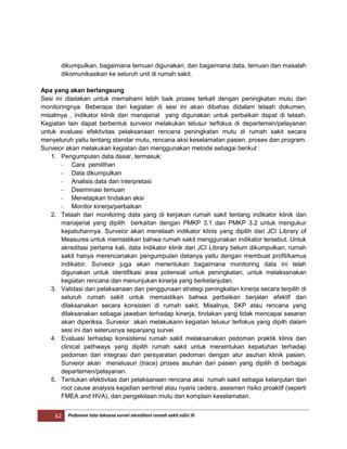 62 Pedoman tata laksana survei akreditasi rumah sakit edisi III
dikumpulkan, bagaimana temuan digunakan, dan bagaimana data, temuan dan masalah
dikomunikasikan ke seluruh unit di rumah sakit.
Apa yang akan berlangsung
Sesi ini diadakan untuk memahami lebih baik proses terkait dengan peningkatan mutu dan
monitoringnya. Beberapa dari kegiatan di sesi ini akan dibahas didalam telaah dokumen,
misalmya , indikator klinik dan manajerial yang digunakan untuk perbaikan dapat di telaah.
Kegiatan lain dapat berbentuk surveior melakukan telusur terfokus di departemen/pelayanan
untuk evaluasi efektivitas pelaksanaan rencana peningkatan mutu di rumah sakit secara
menyeluruh yaitu tentang standar mutu, rencana aksi keselamatan pasien, proses dan program.
Surveior akan melakukan kegiatan dan menggunakan metode sebagai berikut :
1. Pengumpulan data dasar, termasuk:
- Cara pemilihan
- Data dikumpulkan
- Analisis data dan interpretasi
- Desiminasi temuan
- Menetapkan tindakan aksi
- Monitor kinerja/perbaikan
2. Telaah dari monitoring data yang di kerjakan rumah sakit tentang indikator klinik dan
manajerial yang dipilih berkaitan dengan PMKP 3.1 dan PMKP 3.2 untuk mengukur
kepatuhannya. Surveior akan menelaah indikator klinis yang dipilih dari JCI Library of
Measures untuk memastikan bahwa rumah sakit menggunakan indikator tersebut. Untuk
akreditasi pertama kali, data indikator klinik dari JCI Library belum dikumpulkan, rumah
sakit hanya merencanakan pengumpulan datanya yaitu dengan membuat profil/kamus
indikator. Surveior juga akan menentukan bagaimana monitoring data ini telah
digunakan untuk identifikasi area potensial untuk peningkatan, untuk melaksanakan
kegiatan rencana dan menunjukan kinerja yang berkelanjutan.
3. Validasi dari pelaksanaan dan penggunaan strategi peningkatan kinerja secara terpilih di
seluruh rumah sakit untuk memastikan bahwa perbaikan berjalan efektif dan
dilaksanakan secara konsisten di rumah sakit. Misalnya, SKP atau rencana yang
dilaksanakan sebagai jawaban terhadap kinerja, tindakan yang tidak mencapai sasaran
akan diperiksa. Surveior akan melakukann kegiatan telusur terfokus yang dipilh dalam
sesi ini dan seterusnya sepanjang survei
4. Evaluasi terhadap konsistensi rumah sakit melaksanakan pedoman praktik klinis dan
clinical pathways yang dipilih rumah sakit untuk menentukan kepatuhan terhadap
pedoman dan integrasi dari persyaratan pedoman dengan alur asuhan klinik pasien.
Surveior akan menelusuri (trace) proses asuhan dari pasien yang dipilih di berbagai
departemen/pelayanan.
5. Tentukan efektivitas dari pelaksanaan rencana aksi rumah sakit sebagai kelanjutan dari
root cause analysis kejadian sentinel atau nyaris cedera, asesmen risiko proaktif (seperti
FMEA and HVA), dan pengelolaan mutu dan komplain keselamatan.
 