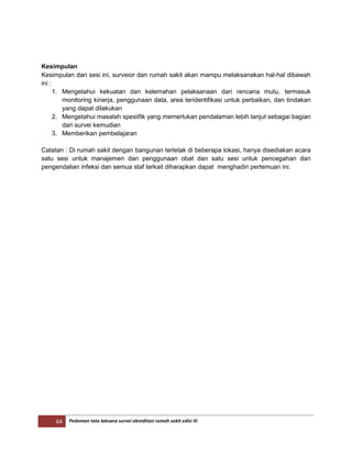 64 Pedoman tata laksana survei akreditasi rumah sakit edisi III
Kesimpulan
Kesimpulan dari sesi ini, surveior dan rumah sakit akan mampu melaksanakan hal-hal dibawah
ini :
1. Mengetahui kekuatan dan kelemahan pelaksanaan dari rencana mutu, termasuk
monitoring kinerja, penggunaan data, area teridentifikasi untuk perbaikan, dan tindakan
yang dapat dilakukan
2. Mengetahui masalah spesiifik yang memerlukan pendalaman lebih lanjut sebagai bagian
dari survei kemudian
3. Memberikan pembelajaran
Catatan : Di rumah sakit dengan bangunan terletak di beberapa lokasi, hanya disediakan acara
satu sesi untuk manajemen dan penggunaan obat dan satu sesi untuk pencegahan dan
pengendalian infeksi dan semua staf terkait diharapkan dapat menghadiri pertemuan ini.
 