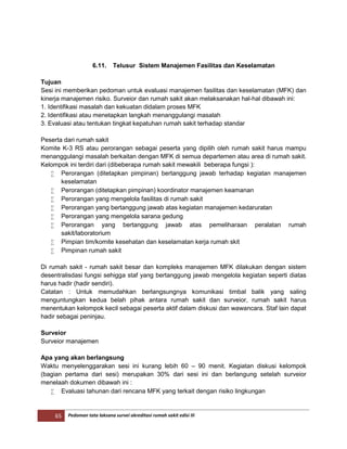 65 Pedoman tata laksana survei akreditasi rumah sakit edisi III
6.11. Telusur Sistem Manajemen Fasilitas dan Keselamatan
Tujuan
Sesi ini memberikan pedoman untuk evaluasi manajemen fasilitas dan keselamatan (MFK) dan
kinerja manajemen risiko. Surveior dan rumah sakit akan melaksanakan hal-hal dibawah ini:
1. Identifikasi masalah dan kekuatan didalam proses MFK
2. Identifikasi atau menetapkan langkah menanggulangi masalah
3. Evaluasi atau tentukan tingkat kepatuhan rumah sakit terhadap standar
Peserta dari rumah sakit
Komite K-3 RS atau perorangan sebagai peserta yang dipilih oleh rumah sakit harus mampu
menanggulangi masalah berkaitan dengan MFK di semua departemen atau area di rumah sakit.
Kelompok ini terdiri dari (dibeberapa rumah sakit mewakili beberapa fungsi ):
 Perorangan (ditetapkan pimpinan) bertanggung jawab terhadap kegiatan manajemen
keselamatan
 Perorangan (ditetapkan pimpinan) koordinator manajemen keamanan
 Perorangan yang mengelola fasilitas di rumah sakit
 Perorangan yang bertanggung jawab atas kegiatan manajemen kedaruratan
 Perorangan yang mengelola sarana gedung
 Perorangan yang bertanggung jawab atas pemeliharaan peralatan rumah
sakit/laboratorium
 Pimpian tim/komite kesehatan dan keselamatan kerja rumah skit
 Pimpinan rumah sakit
Di rumah sakit - rumah sakit besar dan kompleks manajemen MFK dilakukan dengan sistem
desentralisdasi fungsi sehigga staf yang bertanggung jawab mengelola kegiatan seperti diatas
harus hadir (hadir sendiri).
Catatan : Untuk memudahkan berlangsungnya komunikasi timbal balik yang saling
menguntungkan kedua belah pihak antara rumah sakit dan surveior, rumah sakit harus
menentukan kelompok kecil sebagai peserta aktif dalam diskusi dan wawancara. Staf lain dapat
hadir sebagai peninjau.
Surveior
Surveior manajemen
Apa yang akan berlangsung
Waktu menyelenggarakan sesi ini kurang lebih 60 – 90 menit. Kegiatan diskusi kelompok
(bagian pertama dari sesi) merupakan 30% dari sesi ini dan berlangung setelah surveior
menelaah dokumen dibawah ini :
 Evaluasi tahunan dari rencana MFK yang terkait dengan risiko lingkungan
 