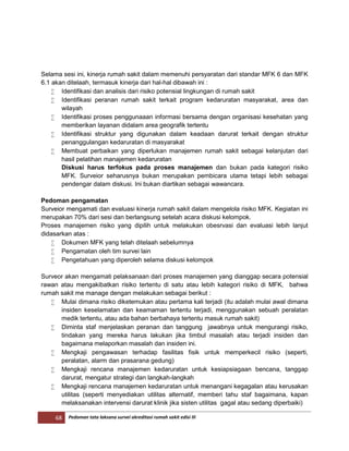 68 Pedoman tata laksana survei akreditasi rumah sakit edisi III
Selama sesi ini, kinerja rumah sakit dalam memenuhi persyaratan dari standar MFK 6 dan MFK
6.1 akan ditelaah, termasuk kinerja dari hal-hal dibawah ini :
 Identifikasi dan analisis dari risiko potensial lingkungan di rumah sakit
 Identifikasi peranan rumah sakit terkait program kedaruratan masyarakat, area dan
wilayah
 Identifikasi proses penggunaaan informasi bersama dengan organisasi kesehatan yang
memberikan layanan didalam area geografik tertentu
 Identifikasi struktur yang digunakan dalam keadaan darurat terkait dengan struktur
penanggulangan kedaruratan di masyarakat
 Membuat perbaikan yang diperlukan manajemen rumah sakit sebagai kelanjutan dari
hasil pelatihan manajemen kedaruratan
Diskusi harus terfokus pada proses manajemen dan bukan pada kategori risiko
MFK. Surveior seharusnya bukan merupakan pembicara utama tetapi lebih sebagai
pendengar dalam diskusi. Ini bukan diartikan sebagai wawancara.
Pedoman pengamatan
Surveior mengamati dan evaluasi kinerja rumah sakit dalam mengelola risiko MFK. Kegiatan ini
merupakan 70% dari sesi dan berlangsung setelah acara diskusi kelompok.
Proses manajemen risiko yang dipilih untuk melakukan obesrvasi dan evaluasi lebih lanjut
didasarkan atas :
 Dokumen MFK yang telah ditelaah sebelumnya
 Pengamatan oleh tim survei lain
 Pengetahuan yang diperoleh selama diskusi kelompok
Surveor akan mengamati pelaksanaan dari proses manajemen yang dianggap secara potensial
rawan atau mengakibatkan risiko tertentu di satu atau lebih kategori risiko di MFK, bahwa
rumah sakit me manage dengan melakukan sebagai berikut :
 Mulai dimana risiko diketemukan atau pertama kali terjadi (itu adalah mulai awal dimana
insiden keselamatan dan keamaman tertentu terjadi, menggunakan sebuah peralatan
medik tertentu, atau ada bahan berbahaya tertentu masuk rumah sakit)
 Diminta staf menjelaskan peranan dan tanggung jawabnya untuk mengurangi risiko,
tindakan yang mereka harus lakukan jika timbul masalah atau terjadi insiden dan
bagaimana melaporkan masalah dan insiden ini.
 Mengkaji pengawasan terhadap fasilitas fisik untuk memperkecil risiko (seperti,
peralatan, alarm dan prasarana gedung)
 Mengkaji rencana manajemen kedaruratan untuk kesiapsiagaan bencana, tanggap
darurat, mengatur strategi dan langkah-langkah
 Mengkaji rencana manajemen kedaruratan untuk menangani kegagalan atau kerusakan
utilitas (seperti menyediakan utilitas alternatif, memberi tahu staf bagaimana, kapan
melaksanakan intervensi darurat klinik jika sisten utilitas gagal atau sedang diperbaiki)
 