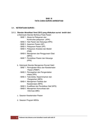 6 Pedoman tata laksana survei akreditasi rumah sakit edisi III
BAB III
TATA CARA SURVEI AKREDITASI
3.1. KETENTUAN SURVEI :
3.1.1. Standar Akreditasi Versi 2012 yang dilakukan survei terdiri dari:
a.Kelompok Standar Berfokus Pada Pasien
- BAB 1 : Akses ke Pelayanan dan
Kontinuitas pelayanan (APK)
- BAB 2 : Hak Pasien dan Keluarga (HPK)
- BAB 3 : Asesmen Pasien (AP)
- BAB 4 : Pelayanan Pasien (PP)
- BAB 5 : Pelayanan Anestesi dan Bedah
(PAB)
- BAB 6 : Manajemen dan Penggunaan Obat
(MPO)
- BAB 7 : Pendidikan Pasien dan Keluarga
(PPK)
b. Kelompok Standar Manajemen Rumah Sakit
- BAB 1 : Peningkatan Mutu dan Keselamatan
Pasien (PMKP)
- BAB 2 : Pencegahan dan Pengendalian
Infeksi (PPI)
- BAB 3 : Tata kelola, Kepemimpinan dan
Pengarahan (MFK)
- BAB 4 : Manajemen Fasilitas dan
Keselamatan (MFK)
- BAB 5 : Kualifikasi dan Pendidikan Staf (KPS)
- BAB 6 : Manajemen Komunikasi dan
Informasi (MKI)
c. Sasaran Keselamatan Pasien
d. Sasaran Program MDGs
 