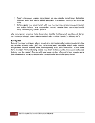 69 Pedoman tata laksana survei akreditasi rumah sakit edisi III
 Telaah pelaksanaan kegiatan pemeriksaan, tes atau prosedur pemeliharaan dari setiap
peralatan, alarm atau sarana gedung yang perlu diperiksa dari kemungkinan timbulnya
risiko
 Bertanya pada yang lain di rumah sakit yang mempunyai peranan menangani masalah
atau insiden tertentu agar menjelaskan peranan mereka dalam memeriksa kondisi
setiap peralatan yang mereka gunakan.
Jika kemungkinan terjadinya risiko diketemukan disekitar fasilitas rumah sakit (seperti, bahan
dan limbah berbahaya), surveior akan mengikuti risiko mulai dari bawah (“cradle to grave”).
Kesimpulan
Surveior membuat kesimpulan adanya sebuah area bermasalah dalam proses manajemen atau
pengamatan terhadap risiko. Staf yang bertanggug jawab mengelola sebuah risiko tertentu
menjalankan peranan meraka dalam menanggulangi suatu area bermasalah. Rumah sakit
harus memberi informasi tentang proses yang telah ditetapkan untuk menangani suatu area
tertentu yang bermasalah. Rumah sakit juga harus memberi informasi tentang kegiatan yang
telah dilaksanakan untuk menangani setiap area potensial bermasalah yang diamati.
 