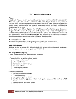 70 Pedoman tata laksana survei akreditasi rumah sakit edisi III
6.12. Kegiatan Survei Terfokus
Tujuan
Metodologi Telusur (tracer) digunakan terutama untuk menilai kepatuhan terhadap standar.
Walaupun begitu, alat lain atau pendekatan terfokus dapat juga digunakan mengumpulkan
informasi untuk evaluasi terhadap kepatuhan standar yang tidak terkait secara spesifik dengan
telusur pasien. Masing-masing dari aktivitas terfokus ini disebut di agenda survei sebagai
“Kegiatan Survei Terfokus”
Secara garis besar definisi Kegiatan Survei Terfokus mencakup kegiatan yang disesuaikan
dengan kebutuhan khusus di setiap rumah sakit. Kegiatan survei semacam ini dipilih surveior
agar dapat melakukan evaluasi lebih intensif pada area sasaran jika dari kegiatan survei yang
lain, seperti telusur sistem atau diskusi, dirasakan ada kebutuhan untuk memusatkan perhatian
pada masalah spesifik tertentu atau untuk menaikkan besaran sampel.
Peserta dari rumah sakit
Peserta akan dipilih oleh surveior tergantung dari kegiatan yang akan dievaluasi.
Materi pembahasan
Kegiatan tertentu terkait standar. Sebagai contoh, jika kegiatan survei dipusatkan pada bahan
berbahaya, salah satu standar yang dibahas ialah MFK. 5.
Apa yang akan berlangsung
Contoh dari Kegiatan Survei Terfokus adalah dibawah ini :
1. Telusur terfokus yang bukan telusur pasien :
 Proses pendidikan kepada pasien
 Akses ke informasi
 Penjelasan masalah keuangan
 Proses desinfeksi
 Transfusi produk darah
2. Fokus proses telusur :
 manajemen bahan berbahaya
 Transportasi medis
 Penanganan spesimen di klinik
 Menilai standar/menggunakan rekam medis pasien untuk menilai misalnya APK..1
terkait
 penerimaan dan pencatatan pasien
 