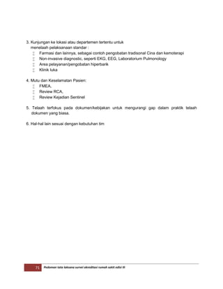 71 Pedoman tata laksana survei akreditasi rumah sakit edisi III
3. Kunjungan ke lokasi atau departemen tertentu untuk
menelaah pelaksanaan standar :
 Farmasi dan lainnya, sebagai contoh pengobatan tradisonal Cina dan kemoterapi
 Non-invasive diagnostic, seperti EKG, EEG, Laboratorium Pulmonology
 Area pelayanan/pengobatan hiperbarik
 Klinik luka
4. Mutu dan Keselamatan Pasien:
 FMEA,
 Review RCA,
 Review Kejadian Sentinel
5. Telaah terfokus pada dokumen/kebijakan untuk mengurangi gap dalam praktik telaah
dokumen yang biasa.
6. Hal-hal lain sesuai dengan kebutuhan tim
 