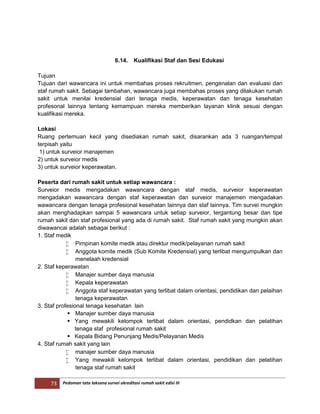 73 Pedoman tata laksana survei akreditasi rumah sakit edisi III
6.14. Kualifikasi Staf dan Sesi Edukasi
Tujuan
Tujuan dari wawancara ini untuk membahas proses rekruitmen, pengenalan dan evaluasi dari
staf rumah sakit. Sebagai tambahan, wawancara juga membahas proses yang dilakukan rumah
sakit untuk menilai kredensial dari tenaga medis, keperawatan dan tenaga kesehatan
profesonal lainnya tentang kemampuan mereka memberikan layanan klinik sesuai dengan
kualifikasi mereka.
Lokasi
Ruang pertemuan kecil yang disediakan rumah sakit, disarankan ada 3 ruangan/tempat
terpisah yaitu
1) untuk surveior manajemen
2) untuk surveior medis
3) untuk surveior keperawatan.
Peserta dari rumah sakit untuk setiap wawancara :
Surveior medis mengadakan wawancara dengan staf medis, surveior keperawatan
mengadakan wawancara dengan staf keperawatan dan surveior manajemen mengadakan
wawancara dengan tenaga profesional kesehatan lainnya dan staf lainnya. Tim survei mungkin
akan menghadapkan sampai 5 wawancara untuk setiap surveior, tergantung besar dan tipe
rumah sakit dan staf profesional yang ada di rumah sakit. Staf rumah sakit yang mungkin akan
diwawancai adalah sebagai berikut :
1. Staf medik
 Pimpinan komite medik atau direktur medik/pelayanan rumah sakit
 Anggota komite medik (Sub Komite Kredensial) yang terlibat mengumpulkan dan
menelaah kredensial
2. Staf keperawatan
 Manajer sumber daya manusia
 Kepala keperawatan
 Anggota staf keperawatan yang terlibat dalam orientasi, pendidikan dan pelaihan
tenaga keperawatan
3. Staf profesional tenaga kesehatan lain
 Manajer sumber daya manusia
 Yang mewakili kelompok terlibat dalam orientasi, pendidkan dan pelatihan
tenaga staf profesional rumah sakit
 Kepala Bidang Penunjang Medis/Pelayanan Medis
4. Staf rumah sakit yang lain
 manajer sumber daya manusia
 Yang mewakili kelompok terlibat dalam orientasi, pendidikan dan pelatihan
tenaga staf rumah sakit
 